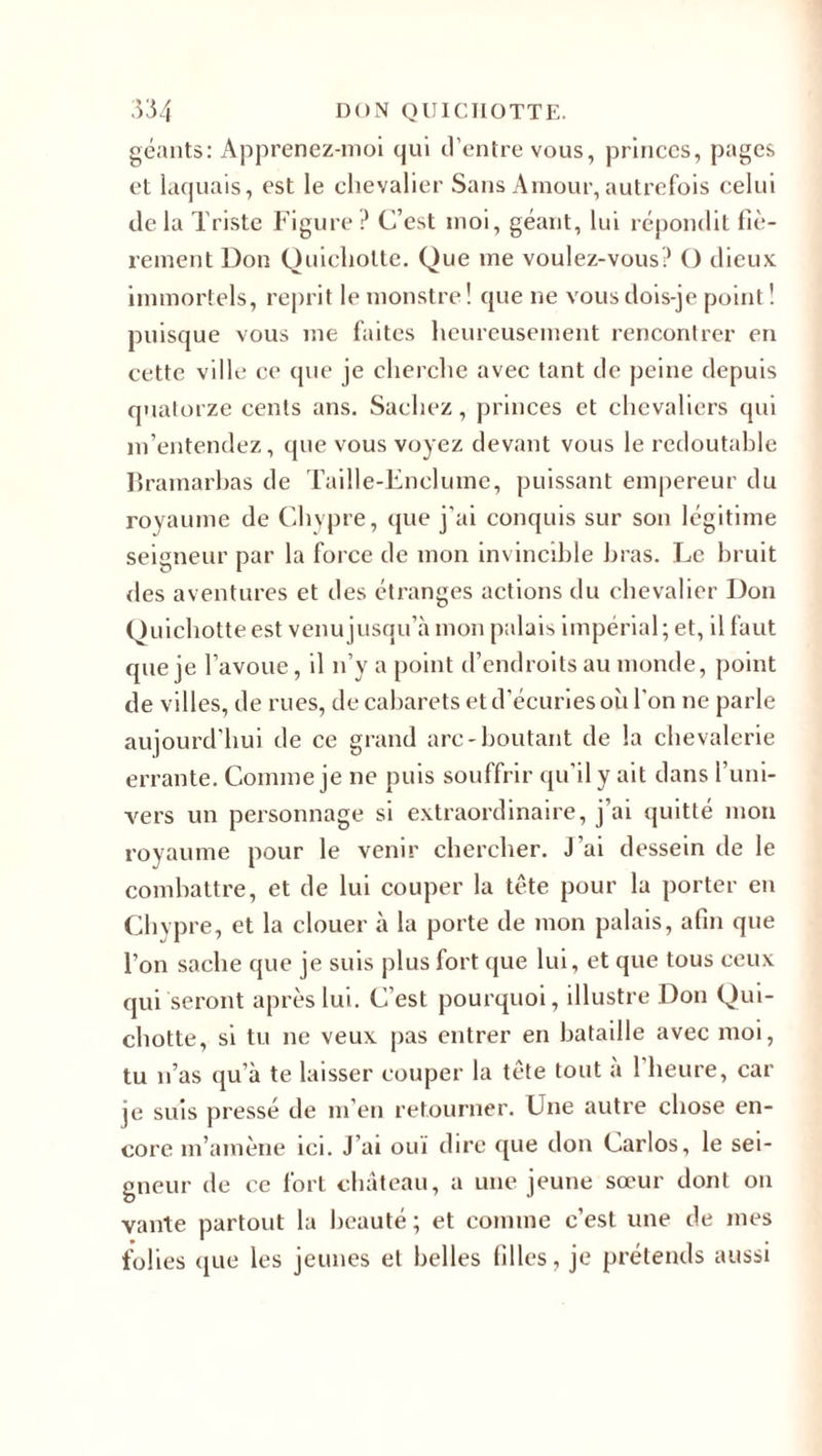 géants: Apprenez-moi qui d’entre vous, princes, pages et laquais, est le chevalier Sans Amour, autrefois celui de la Triste Figure ? C’est moi, géant, lui répondit fiè¬ rement Don Quichotte. Que me voulez-vous? O dieux immortels, reprit le monstre ! que ne vous dois-je point ! puisque vous me faites heureusement rencontrer en cette ville ce que je cherche avec tant de peine depuis quatorze cents ans. Sachez, princes et chevaliers qui m’entendez, que vous voyez devant vous le redoutable Brainarbas de Taille-Enclume, puissant empereur du royaume de Chypre, que j'ai conquis sur son légitime seigneur par la force de mon invincible bras. Le bruit des aventures et des étranges actions du chevalier Don Quichotte est venu jusqu’à mon palais impérial; et, il faut que je l’avoue, il n’y a point d’endroits au monde, point de villes, de rues, de cabarets et d’écuries où l’on ne parle aujourd’hui de ce grand arc-boutant de la chevalerie errante. Comme je ne puis souffrir qu’il y ait dans l’uni¬ vers un personnage si extraordinaire, j’ai quitté mon royaume pour le venir chercher. J’ai dessein de le combattre, et de lui couper la tête pour la porter en Chypre, et la clouer à la porte de mon palais, afin que l’on sache que je suis plus fort que lui, et que tous ceux qui seront après lui. C’est pourquoi, illustre Don Qui¬ chotte, si tu ne veux pas entrer en bataille avec moi, tu n’as qu’à te laisser couper la tète tout a 1 heure, car je suis pressé de m’en retourner. Une autre chose en¬ core m’amène ici. J’ai ouï dire que don Carlos, le sei¬ gneur de ce fort château, a une jeune sœur dont ou vante partout la beauté ; et comme c’est une de mes folies que les jeunes et belles filles, je prétends aussi
