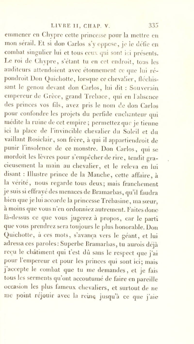 emmener en ( ’.hypre cette princesse pour la mettre en mon sérail. Et si don Carlos s’y oppose, je le délie en combat singulier lui et tous ceux qui sont ici présents. Le roi tic Chypre, s’étant tu en cet endroit, tous les auditeurs attendoient avec étonnement ce que lui ré- pondroit Don Quichotte, lorsque ce chevalier, fléchis¬ sant le genou devant don Carlos, lui dit : Souverain empereur de Crèce, grand Trcbace, qui en labsence des princes vos (ils, avez pris le nom de don Carlos pour confondre les projets du perfide enchanteur qui médite la ruine de cet empire; permettez que je tienne ici la place de l'invincible chevalier du Soleil et du vaillant Rosiclair, son frère, à qui il appartiendroit de punir 1 insolence de ce monstre. Don Carlos, qui se mordoit les lèvres pour s’empêcher de rire, tendit gra¬ cieusement la main au chevalier, et le releva en lui disant : Illustre prince de la Manche, cette affaire, à la vérité, nous regarde tous deux; mais franchement je suis si effrayé des menaces de Bramarbas, qu’il faudra bien que je lui accorde la princesse Trebasine, ma sœur, à moins que vous n’en ordonniez autrement. Faites donc là-dessus ce que vous jugerez à propos, car le parti que vous prendrez sera toujours le plus honorable. Don Quichotte, à ces mots, s’avança vers le géant, et lui adressa ces paroles: Superbe Bramarbas, tu aurois déjà reçu le châtiment qui t’est du sans le respect que j’ai pour l’empereur et pour les princes qui sont ici; mais j accepte le combat que lu me demandes, et je fais tous les serments qu’ont accoutumé de faire en pareille occasion les plus fameux chevaliers, et surtout de ne me point réjouir avec la reinq jusqu’à ce que j’aie