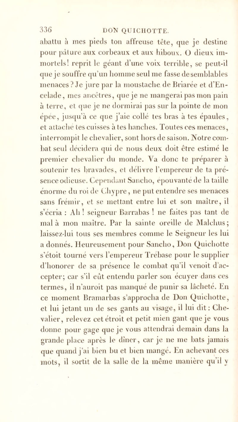 abattu à mes pieds ton affreuse tête, que je destine pour pâture aux corbeaux et aux hiboux. O dieux im¬ mortels! reprit le géant d’une voix terrible, se peut-il que je souffre qu’un homme seul me fasse de semblables menaces ? Je jure par la moustache de Briarée et d’En- celade, mes ancêtres, que je ne mangerai pas mon pain à terre, et que je ne dormirai pas sur la pointe de mon épée, jusqu’à ce que j’aie collé tes bras à tes épaules, et attaché tes cuisses à tes hanches. Toutes ces menaces, interrompit le chevalier, sont hors de saison. Notre com¬ bat seul décidera qui de nous deux doit être estimé le premier chevalier du monde. Va donc te préparer à soutenir tes bravades, et délivre l’empereur de ta pré¬ sence odieuse. Cependant Sancho, épouvanté de la taille énorme du roi de Chypre, ne put entendre ses menaces sans frémir, et se mettant entre lui et son maître, il s’écria : Ah! seigneur Barrabas ! ne faites pas tant de mal à mon maître. Par la sainte oreille de Malchus; laissez-lui tous ses membres comme le Seigneur les lui a donnés. Heureusement pour Sancho, Don Quichotte s’étoit tourné vers l’empereur Trebase pour le supplier d'honorer de sa présence le combat qu’il venoit d’ac¬ cepter; car s’il eût entendu parler son écuyer dans ces termes, il n’auroit pas manqué de punir sa lâcheté. En ce moment Bramarbas s’approcha de Don Quichotte, et lui jetant un de ses gants au visage, il lui dit: Che¬ valier, relevez cet étroit et petit mien gant que je vous donne pour gage que je vous attendrai demain dans la grande place après le dîner, car je ne me bats jamais que quand j’ai bien bu et bien mangé. En achevant ces mots, il sortit de la salle de la même manière qu’il y