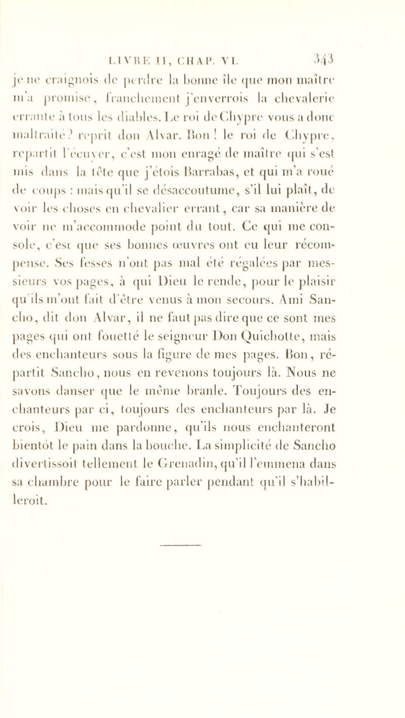 je ne eraignois de perdre la bonne île que mon maître ma promise, franchement j'enverrois la chevalerie errante à tous les diables. Le roi de Chypre vous a donc maltraité? reprit don Alvar. lion! le roi de Cliypre, repartit l'écuyer, c’est mon enragé de maître qui s’est mis dans la tête que j’étois Barrabas, et qui m’a roué de coups : mais qu’il se désaccoutume, s’il lui plaît, de voir les choses eu chevalier errant, car sa manière de voir ne m’accommode point du tout. Ce qui me con¬ sole, c’esi que ses bonnes œuvres ont eu leur récom¬ pense. Ses fesses n’ont pas mal été régalées par mes¬ sieurs vos pages, à qui Dieu le rende, pour le plaisir qu ils m’ont fait d’être venus à mon secours. Ami San- eho, dit don Alvar, il ne faut pas dire que ce sont mes pages qui ont fouetté le seigneur l)on Quichotte, mais des enchanteurs sous la figure de mes pages. Bon, ré¬ partit Sancho, nous en revenons toujours là. Nous ne savons danser que le même branle. Toujours des en¬ chanteurs par ci, toujours des enchanteurs par là. Je crois, Dieu me pardonne, qu’ils nous enchanteront bientôt le pain dans la bouche. La simplicité de Sancho divertissoit tellement le Grenadin, qu’il l’emmena dans sa chambre pour le faire parler pendant qu'il s'habil¬ lerait.