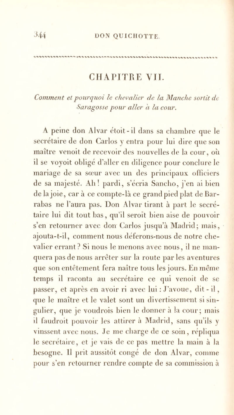 CHAPITRE VIT. Comment et pourquoi le chevalier de la Manche sortit de Saragosse pour aller a la cour. A. peine don Alvar étoit-il dans sa chambre que le secrétaire de don Carlos y entra pour lui dire que son maître venoit de recevoir des nouvelles de la cour, où il se voyoit obligé d'aller en diligence pour conclure le mariage de sa sœur avec un des principaux officiers de sa majesté. Ab! pardi, s’écria Sancho, j’en ai bien de la joie, car à ce compte-là ce grand pied plat de Bar- rabas ne l’aura pas. Don Alvar tirant à part le secré¬ taire lui dit tout bas, qu’il seroit bien aise de pouvoir s’en retourner avec don Carlos jusqu’à Madrid; mais, ajouta-t-il, comment nous déferons-nous de notre che¬ valier errant ? Si nous le menons avec nous, il ne man¬ quera pas de nous arrêter sur la route par les aventures que son entêtement fera naître tous les jours. En même temps il raconta au secrétaire ce qui venoit de se passer, et après en avoir ri avec lui : J’avoue, dit - il, que le maître et le valet sont un divertissement si sin¬ gulier, que je voudrois bien le donner à la cour; mais il faudroit pouvoir les attirer à Madrid, sans qu’ils y vinssent avec nous. Je me charge de ce soin, répliqua le secrétaire, et je vais de ce pas mettre la main à la besogne. Il prit aussitôt congé de don Alvar, comme pour s'en retourner rendre compte de sa commission à
