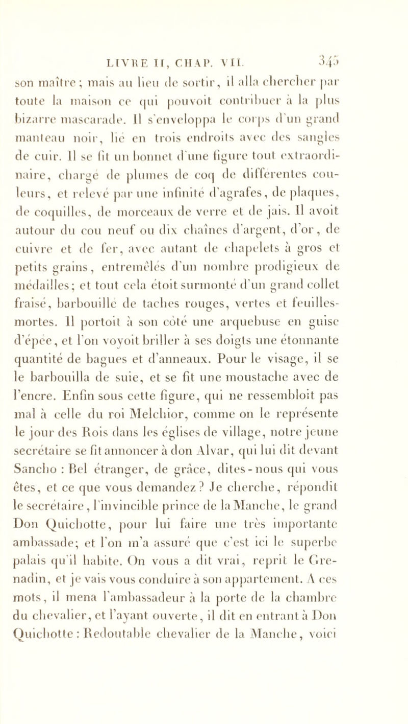 LIVRE II, CHAP. VIL 345 son maître; mais au lieu de sortir, il alla chercher par toute la maison ce qui pouvoit contribuer a la plus bizarre mascarade. Il s'enveloppa le corps d’un grand manteau noir, lie en trois endroits avec des sangles de cuir. Il se lit un bonnet d'une figure tout extraordi¬ naire, charge de plumes de coq de differentes cou¬ leurs, et relevé par une infinité d'agrafes, de plaques, de coquilles, de morceaux de verre et de jais. Il avoit autour du cou neuf ou dix chaînes d'argent, d’or, de cuivre et de fer, avec autant de chapelets à gros et petits grains, entremêles d’un nombre prodigieux de médailles; et tout cela étoit surmonté d'un grand collet fraisé, barbouille de taches rouges, vertes et feuilles- mortes. 11 portoit à son coté une arquebuse en guise d'épée, et l'on voyoit briller à ses doigts une étonnante quantité de bagues et d’anneaux. Pour le visage, il se le barbouilla de suie, et se fit une moustache avec de l’encre. Enfin sous cette figure, qui ne ressembloit pas mal à celle du roi Melchior, comme on le représente le jour des Rois dans les églises de village, notre jeune secrétaire se fit annoncer à don Alvar, qui lui dit devant Sanclio : Bel étranger, de grâce, dites-nous qui vous êtes, et ce que vous demandez? Je cherche, répondit le secrétaire, 1 invincible prince de la Manche, le grand Don Quichotte, pour lui faire une liés importante ambassade; et l'on m’a assuré que c’est ici le superbe palais qu il habite. On vous a dit vrai, reprit le Gre¬ nadin, et je vais vous conduire à son appartement. A ces mots, il mena l’ambassadeur à la porte de la chambre du chevalier, et l’ayant ouverte, il dit en entrant à Don Quichotte : Redoutable chevalier de la Manche, voici