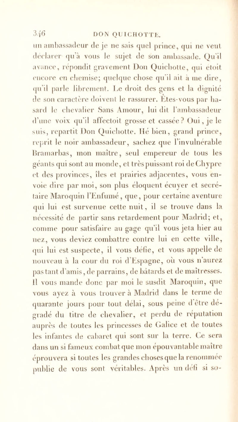 mi ambassadeur de je 11e sais quel prince, qui ne veut déclarer qu’à vous le sujet de son ambassade. Qu'il avance, répondit gravement Don Quichotte, qui etoit encore en chemise; quelque chose qu'il ait à me dire, qu’il parle librement. Le droit des gens et la dignité A de son caractère doivent le rassurer. Etes-vous par ha¬ sard le chevalier Sans Amour, lui dit l’ambassadeur d’une voix qu’il affectoit grosse et cassée? Oui, je le suis, repartit Don Quichotte. Hé bien, grand prince, reprit le noir ambassadeur, sachez que l’invulnérable lîr amarbas, mon maître, seul empereur de tous les géants qui sont au monde, et très puissant roi de Chypre et des provinces, îles et prairies adjacentes, vous en¬ voie dire par moi, son plus éloquent écuyer et secré¬ taire Maroquin l’Enfumé, que, pour certaine aventure qui lui est survenue cette nuit, d se trouve dans la nécessité de partir sans retardement pour Madrid; et, comme pour satisfaire au gage qu’il vous jeta hier au nez, vous deviez combattre contre lui en cette ville, qui lui est suspecte, il vous défie, et vous appelle de nouveau à la cour du roi d Espagne, oh vous n'aurez pas tant d’amis, de parrains, de bâtards et de maîtresses. Il vous mande donc par moi le susdit Maroquin, que vous ayez à vous trouver à Madrid dans le terme de quarante jours pour tout délai, sous peine d être dé¬ gradé du titre de chevalier, et perdu de réputation auprès de toutes les princesses de Galice et de toutes les infantes de cabaret qui sont sur la terre. Ce sera dans un si fameux combat que mon épouvantable maître éprouvera si toutes les grandes choses que la renommée publie de vous son! véritables. Après un défi si so-