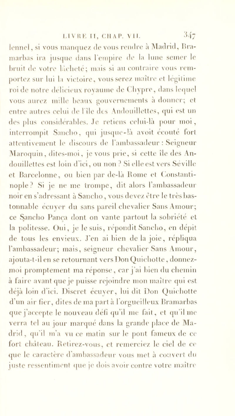 lennel, si vous manquez du vous rendre à Madrid, Bra- marbas ira jusque dans l'empire de la lune semer le bruit de votre lâcheté; mais si au contraire vous rem¬ porte/ sur lui la victoire, vous serez maître et légitime roi de notre délicieux royaume de ( ’diypre, dans lequel vous aurez mille beaux gouvernements à donner; et entre autres celui de rîle des Andouillettes, qui est un des plus considérables. Je retiens celui-là pour moi, interrompit Sanclio, qui jusque-là avoit écouté (orl attentivement le discours de l’ambassadeur : Seigneur Maroquin, dites-moi, je vous prie, si cette île des An- douillettes est loin d ici, ou non ? Si elle est vers Séville et Barcelonne, ou bien par de-là Home et Constanti¬ nople? Si je ne me trompe, dit alors l’ambassadeur noir en s’adressant à Sanclio, vous devez être le très lms- tonnablc écuyer du sans pareil chevalier Sans Amour; ce Sanclio Pança dont on vante partout la sobriété et la politesse. Oui, je le suis, répondit Sanclio, en dépit de tous les envieux. J’en ai bien delà joie, répliqua l’ambassadeur; mais, seigneur chevalier Sans Amour, ajouta-t-il en se retournant vers T )on Quichotte, donnez- moi promptement ma réponse, car j’ai bien du chemin à faire avant que je puisse rejoindre mon maître qui est déjà loin d’ici. Discret écuyer, lui dit Don Quichotte d’un air lier, dites de ma part à 1 orgueilleux Brarnarbas que j’accepte le nouveau défi qu’il me fait, et qu’il me verra tel au jour marqué dans la grande place de Ma¬ drid , qu'il m’a vu ce matin sur le pont fameux de ce fort château. Retirez-vous, et remerciez le ciel de ce (nie le caractère d’ambassadeur vous met à couvert du juste ressentiment que je dois avoir contre votre maître