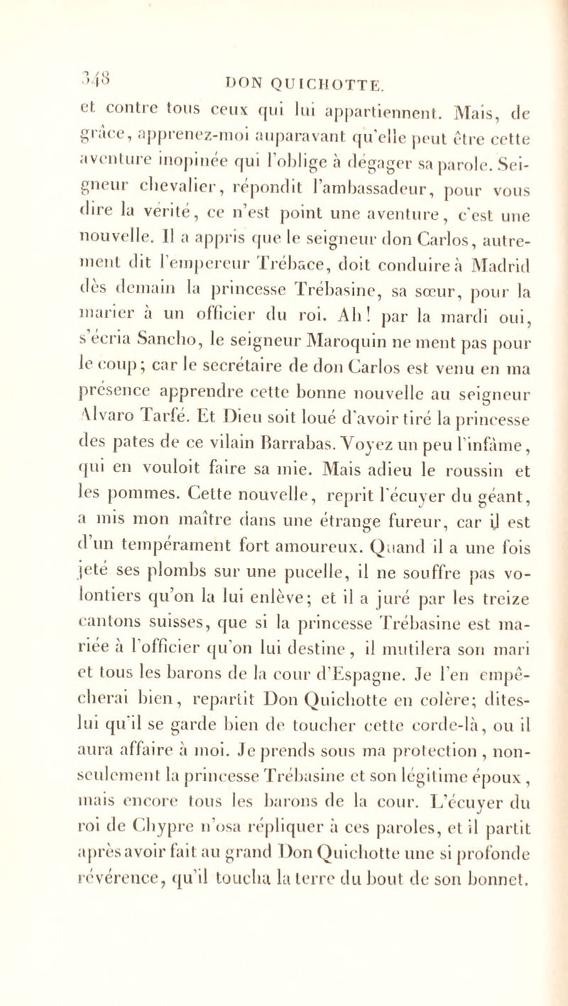 et contre tous ceux qui lui appartiennent. Mais, de grâce, apprenez-moi auparavant qu’elle peut être cette aventure inopinée qui l’oblige à dégager sa parole. Sei¬ gneur chevalier, répondit l’ambassadeur, pour vous dire la vérité, ce n’est point une aventure, c'est une nouvelle. Il a appris que le seigneur don Carlos, autre¬ ment dit l’empereur Trébace, doit conduire à Madrid des demain la princesse Trébasine, sa sœur, pour la marier a un officier du roi. Ab! par la mardi oui, s ecria Sancho, le seigneur Maroquin ne ment pas pour le coup ; car le secrétaire de don Carlos est venu en ma présence apprendre cette bonne nouvelle au seigneur Alvaro Tarfé. Et Dieu soit loué d'avoir tiré la princesse des pâtes de ce vilain Barrabas. Voyez un peu l'infàme, qui en vouloit faire sa mie. Mais adieu le roussin et les pommes. Cette nouvelle, reprit l'écuyer du géant, a mis mon maître dans une étrange fureur, car il est d’un tempérament fort amoureux. Quand il a une fois jeté ses plombs sur une pucelle, il ne souffre pas vo¬ lontiers qu’on la lui enlève; et il a juré par les treize cantons suisses, que si la princesse Trébasine est ma¬ riée a 1 officier qu’on lui destine , il mutilera son mari et tous les barons de la cour d’Espagne. Je l eu empê¬ cherai bien, repartit Don Quichotte en colère; dites- lui qu il se garde bien de toucher cette corde-là, ou il aura affaire à moi. Je prends sous ma protection , non- seulement la princesse Trébasine et son légitime époux , mais encore tous les barons de la cour. L’écuyer du roi de Chypre n’osa répliquer à ces paroles, et il partit après avoir fait au grand Don Quichotte une si profonde révérence, qu’il toucha la terre du bout de son bonnet.