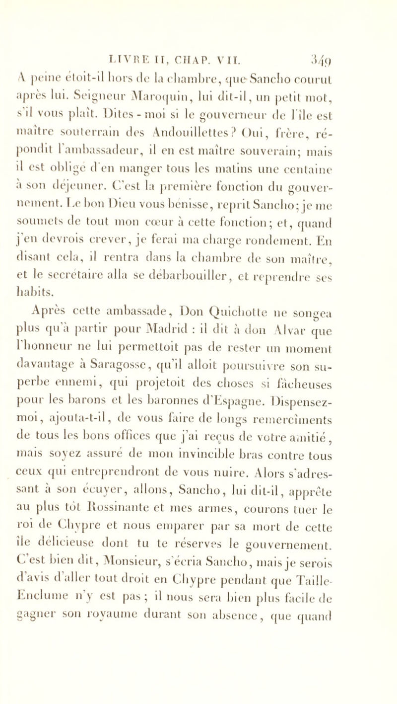 V peine éloit-il hors de la chambre, que Sancho courut après lui. Seigneur Maroquin, lui clil-11, un petit mot, s il vous plaît. Dites-moi si le gouverneur de 1 île est maître souterrain des Andouillettes? Oui, frère, ré¬ pondit 1 ambassadeur, il en est maître souverain; mais il est obligé d'en manger tous les matins une centaine a son déjeuner. C’est la première fonction du gouver¬ nement. Lebon Dieu vous bénisse, reprit Sancho; je me soumets de tout mon cœur à cette fonction; et, quand j'en devrais crever, je ferai ma charge rondement. En disant cela, il rentra dans la chambre de son maître et le secrétaire alla se débarbouiller, et reprendre ses habits. Après celte ambassade, Don Quichotte ne songea plus qua partir pour Madrid : il dit à don Alvar que l'honneur ne lui permettoit pas de rester un moment davantage àSaragosse, qu’il alloit poursuivre son su¬ perbe ennemi, qui projetait des choses si fâcheuses pour les barons et les baronnes d'Espagne. Dispensez- moi, ajouta-t-il, de vous faire de longs remercîments de tous les bons offices que j’ai reçus de votre amitié mais soyez assuré de mon invincible bras contre tous ceux qui entreprendront de vous nuire. Alors s'adres¬ sant à son écuyer, allons, Sancho, lui dit-il, apprête au plus toi Rossinante et mes armes, courons tuer le roi de Chypre et nous emparer par sa mort de cette de délicieuse dont tu te réserves le gouvernement. C est bien dit, Monsieur, s’écria Sancho, mais je serais d avis d aller tout droit en Chypre pendant que Taille- Enclume n y est pas; il nous sera bien plus facile de gagner son royaume durant son absence, que quand