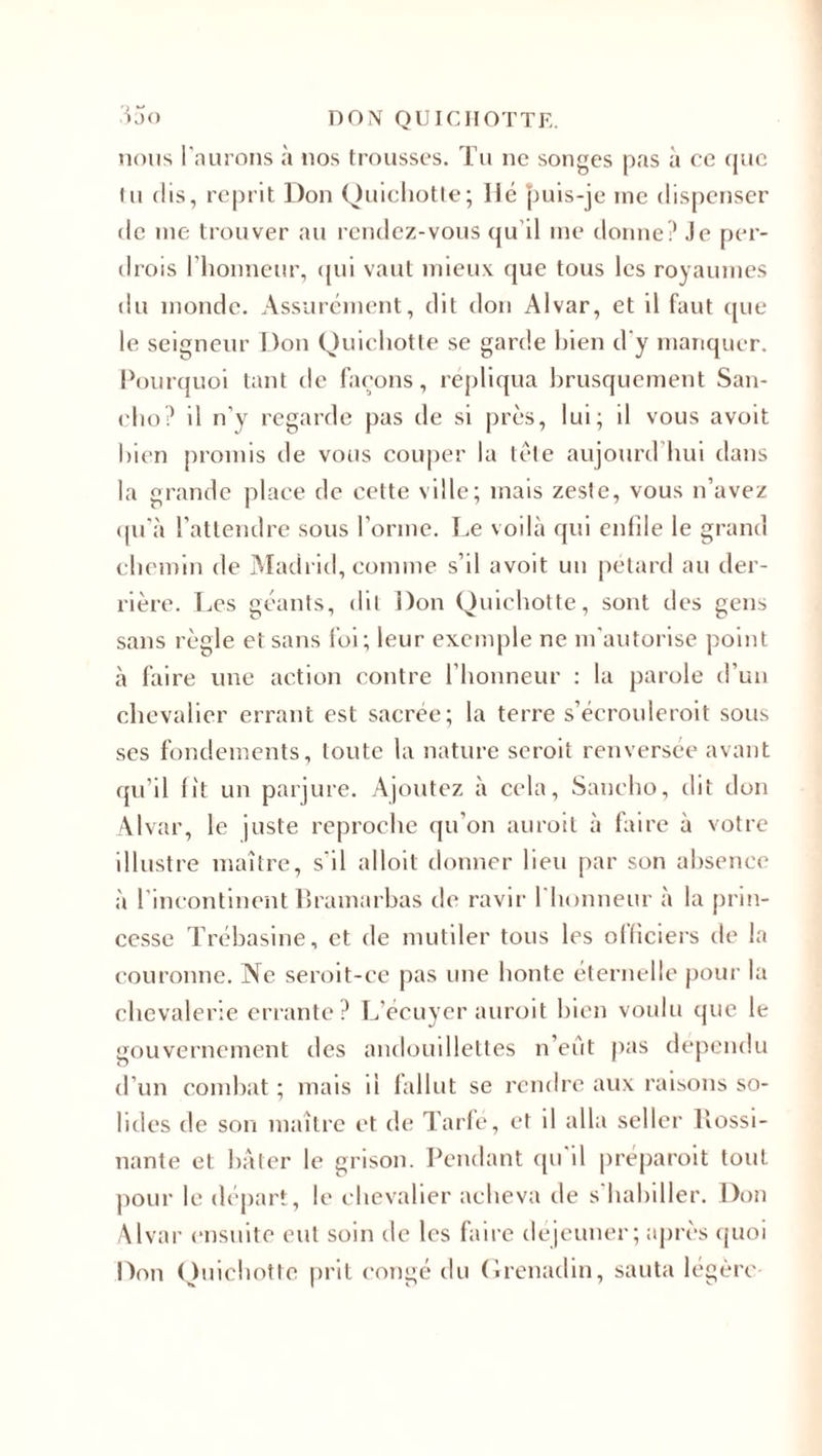 nous l'aurons à nos trousses. Tu ne songes pas à ce que tu dis, reprit Don Quichotte; lié puis-je me dispenser de me trouver au rendez-vous qu’il me donne? Je per¬ drais l’honneur, qui vaut mieux que tous les royaumes du monde. Assurément, dit don Alvar, et il faut que le seigneur Don Quichotte se garde bien d'y manquer. Pourquoi tant de façons, répliqua brusquement San- cho? il n’y regarde pas de si près, lui; il vous avoit bien promis de vous couper la tète aujourd hui dans la grande place de cette ville; mais zeste, vous n’avez qu’à l’attendre sous l’orme. Le voilà qui enfile le grand chemin de Madrid, comme s’il avoit un pétard au der¬ rière. Les géants, dit Don Quichotte, sont des gens sans règle et sans foi; leur exemple ne m'autorise point à faire une action contre l’honneur : la parole d’un chevalier errant est sacrée; la terre s’écroulerait sous ses fondements, toute la nature serait renversée avant qu’il lit un parjure. Ajoutez à cela, Sancho, dit don Alvar, le juste reproche qu’on aurait à faire à votre illustre maître, s'il alloit donner lieu par son absence à l’incontinent Bramarbas de ravir l'honneur à la prin¬ cesse Trébasine, et de mutiler tous les officiers de la couronne. Ne seroit-ce pas une honte éternelle pour la chevalerie errante? L'écuyer aurait bien voulu que le gouvernement des andouillettes n’eût pas dépendu d’un combat ; mais il fallut se rendre aux raisons so¬ lides de son maître et de Tarfé, et il alla seller Bossi- nante et bâter le grisou. Pendant qu'il préparait tout pour le départ, le chevalier acheva de s’habiller. Don Alvar ensuite eut soin de les faire dejeuner; après quoi Don Quichotte prit congé du Grenadin, sauta légère