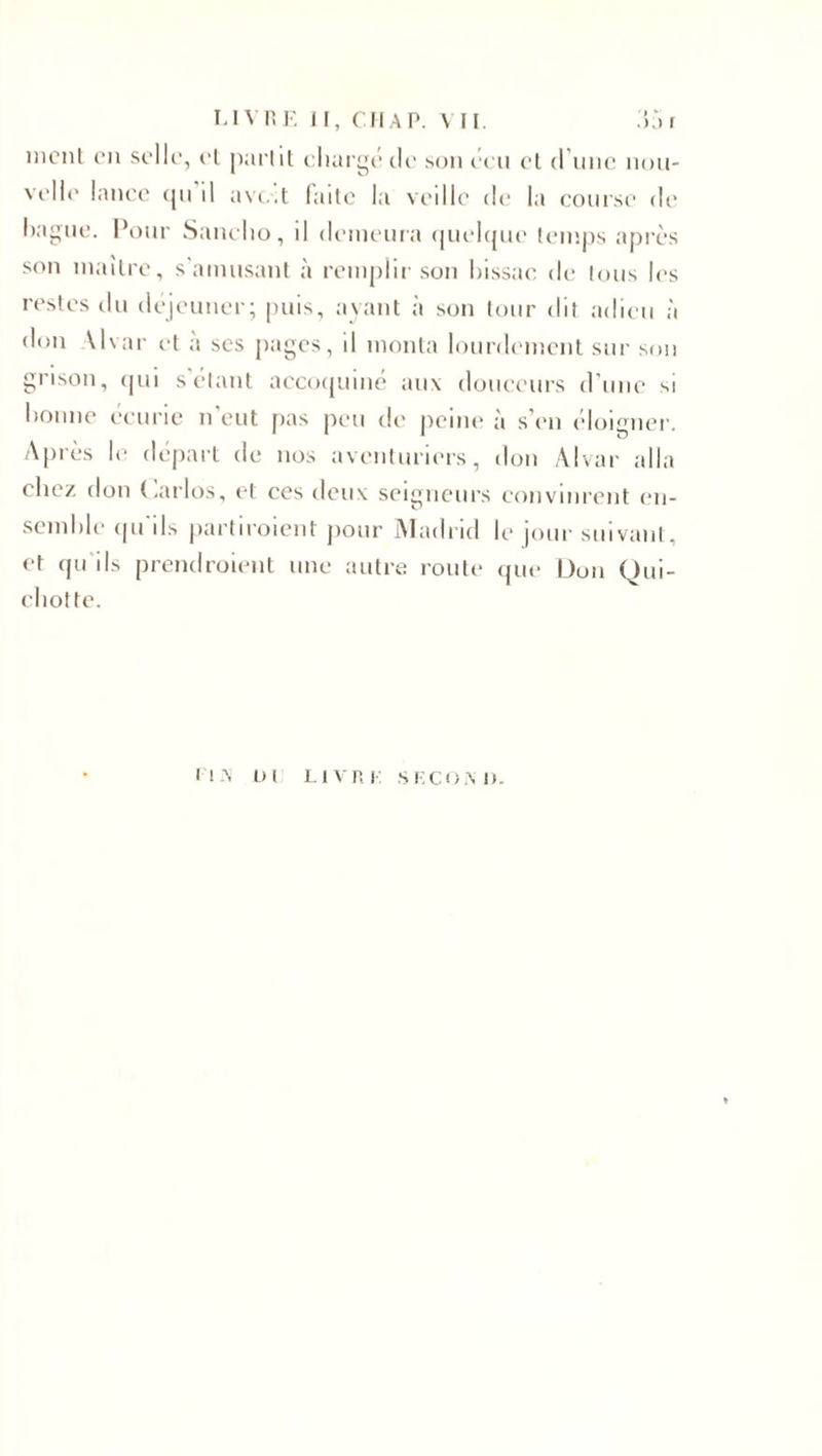 monl on selle, et partit chargé de son écu et d’une nou¬ velle lance tpi il avc.t failc la veille de la course de bague. Pour Sanelio, il demeura quelque temps après son maître, s'amusant à remplir son bissae de tous les restes du déjeuner; puis, ayant à son tour dit adieu à don Uvar et a ses pages, il monta lourdement sur son grisou, qui s’étant accoquiné aux douceurs d’une si bonne écurie n’eut pas peu de peine à s’en éloigner. Après le départ de nos aventuriers, don Alvar alla chez don Carlos, et ces deux seigneurs convinrent en¬ semble qu'ils partiroient pour Madrid le jour suivant, et qu ils prendraient une autre route que Don Qui¬ chotte. MX 0 1 LIVRE SE COM).
