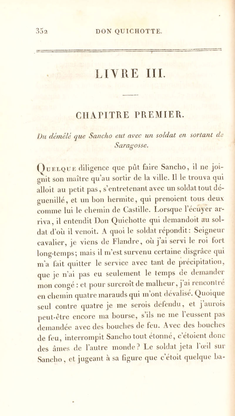 UY1ÎE III. CHATITRE PREMIER. Du démêlé, que Sancho eut avec un soldat en sortant de Saragosse. Quelque diligence que put faire Sancho, il ne joi¬ gnit son maître qu’au sortir de la ville. Il le trouva qui alloit. au petit pas, s’entretenant avec un soldat tout dé¬ guenillé, et un bon hermite, qui prenoient tous deux comme lui le chemin de Castille. Lorsque l’écuyer ar¬ riva, il entendit Don Quichotte qui demandoit au sol¬ dat d’où il venoit. A quoi le soldat répondit: Seigneur cavalier, je viens de Flandre, où j ai servi le roi fort long-temps; mais il m’est survenu certaine disgrâce qui m’a fait quitter le service avec tant de précipitation, que je n’ai pas eu seulement le temps de demander mon congé : et pour surcroît de malheur, j’ai rencontré en chemin quatre marauds qui m’ont dévalisé. Quoique seul contre quatre je me serois défendu, et j’aurois peut-être encore ma bourse, s’ils ne me l’eussent pas demandée avec des bouches de feu. Avec des bouches de feu, interrompit Sancho tout étonné, c’étoient donc des âmes de l’autre monde? Le soldat jeta l’œil sur Sancho, et jugeant à sa figure que c’étoit quelque ba-