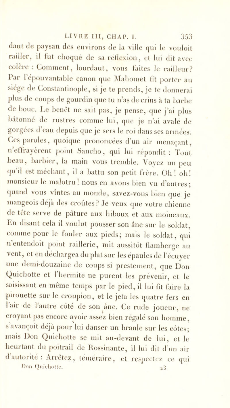 daul de paysan des environs de la vdle qui le vouloit railler, il lut choqué de sa rellexion, cl lui dit avec colère: Comment, lourdaut, vous laites le railleur? Par 1 épouvantable canon que Mahomet lit porter au siège de Constantinople, si je te prends, je te donnerai plus de coups de gourdin que tu n’as de crins à ta barbe de bouc. Le benêt ne sait pas, je pense, que j'ai plus bétonné de rustres comme lui, que je n’ai avale de gorgées d’eau depuis que je sers le roi dans ses années. Ces paroles, quoique prononcées d’un air menaçant, n’effrayèrent point Sancho, qui lui répondit : Tout beau, barbier, la main vous tremble. Voyez un peu qu'il est méchant, il a battu son petit frère. Oh ! oh! monsieui le malotru ! nous en avons bien vu d’autres ; quand vous vîntes au monde, savez-vous bien que je mangeois déjà des croûtes? Je veux que votre chienne de tète serve de pâture aux hiboux et aux moineaux, fin disant cela il voulut pousser son âne sur le soldat, comme pour le fouler aux pieds; mais le soldat, qui n’entendoit point raillerie, mit aussitôt flamberge au vent, et en déchargea du plat sur les épaules de l’écuyer une demi-douzaine de coups si prestement, que Don Quichotte et l’hermite ne purent les prévenir, et le saisissant en même temps par le pied, il lui lit faire la pirouette sur le croupion, et le jeta les quatre fers en 1 air de l’autre côté de son âne. Ce rude joueur, ne croyant pas encore avoir assez bien régalé son homme, savaneoit déjà pour lui danser un branle sur les côtes; mais Don Quichotte se mit au-devant de lui, et le heurtant du poitrail de Rossinante, il lui dit d’un air d’autorité: Arrêtez, téméraire, et respectez ce qui Don Quichotte. 2!