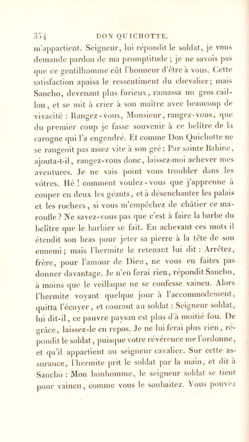 m’appartient. Seigneur, lui répondit le soldat, je vous demande pardon de ma promptitude ; je ne savois pas cjue ce gentilhomme eût l’honneur d'étrc à vous. Cette satisfaction apaisa le ressentiment du chevalier; mais Sancho, devenant plus furieux, ramassa un gros cail¬ lou, et se mit à crier à son maître avec beaucoup de vivacité : Rangez-vous, Monsieur, rangez-vous, (pie du premier coup je fasse souvenir à ce helître de la carogne qui l’a engendré. Et comme Don Quichotte ne se rangeoit pas assez vite à son gré : Par sainte Rabine, ajouta-t-il, rangez-vous donc, laissez-moi achever mes aventures. Je 11e vais point vous troubler dans les vôtres. Hé ! comment voulez-vous que j’apprenne à couper en deux les géants, et à désenchanter les palais et les rochers, si vous m’empêchez de châtier ce ma¬ roufle ? Ne savez-vous pas que c est à faire la barbe du belître que le barbier se fait. En achevant ces mots il étendit son bras pour jeter sa pierre à la tête de son ennemi; mais 1 herimte le retenant lui dit: Arrêtez, frère, pour l’amour de Dieu, ne vous en faites pas donner davantage. Je n’en ferai rien, répondit Sancho, à moins que le veillaque ne se confesse vaincu. Alors l’iiermite voyant quelque jour à l’accommodement, quitta l’écuyer, et courant au soldat : Seigneur soldat, lui dit-il, ce pauvre paysan est plus d’à moitié tou. De grâce, laissez-le en repos. Je ne lui ferai plus rien, ré¬ pondit le soldat, puisque votre révérence me l’ordonne, et. qu’il appartient au seigneur cavalier. Sur cette as¬ surance, l'hermite prit le soldat par la main, et dit à Sancho : Mon bonhomme, le seigneur soldat se tient pour vaincu, comme vous le souhaitez. Vous pouvez
