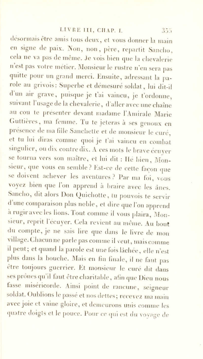 désormais être amis tous deux, cl vous donner la main en signe de paix. Non, non, père, repartit Sanclio, cela ne va pas de même. Je vois bien que la chevalerie n est pas votre métier. Monsieur le rustre n’en sera pas quitte pour un grand merci. Ensuite, adressant la pa¬ role au grivois: Superbe et démesuré soldat, lui dit-il d un air grave, puisque je t’ai vaincu, je t’ordonne, suivant l'usage de la chevalerie, d’aller avec une chaîne au cou te présenter devant madame l’Amirale Marie Guttières, ma femme. Tu te jeteras à ses genoux en présence de ma fille Sanchetle et de monsieur le curé et tu lui diras comme quoi je t’ai vaincu en combat singulier, ou dix contre dix. A ces mots le brave écuyer se tourna vers son maître, et lui dit : Ile bien. Mon¬ sieur, que vous en semble? Est-ce de celte façon que se doivent achever les aventures? Par ma foi, vous voyez bien que l’on apprend à braire avec les ânes. Sanclio, dit alors Don Quichotte, tu pou vois te servir d'une comparaison plus noble, el dire que l’on apprend a rugir avec les lions. Tout comme il vous plaira, Mon¬ sieur, reprit l'écuyer. Cela revient au même. Au bout du compte, je 11e sais lire que dans le livre de mon village. Chacun ne parle pas comme il veut, mais comme il peut; et quand la parole est une fois lâchée, elle n’est plus dans la bouche. Mais en fin finale, il ne faut pas être toujours guerrier. Et monsieur le curé dit dans ses prônes qu il faut êtrecharitable, afin que Dieu nous fasse miséricorde. Ainsi point de rancune, seigneur soldat, f Ciblions h* passe et nos dettes; recevez ma main avec joie et vaine gloire, et demeurons unis comme les quatre doigts et le pouce. Pour ce qui est du voyage de