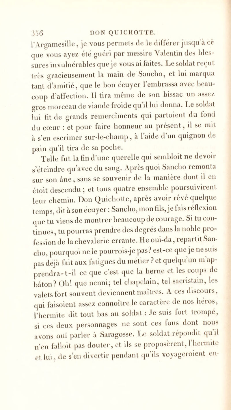 l’Argamesille, je vous permets de le différer jusqu à ce que vous ayez été guéri par messire Valentin des bles¬ sures invulnérables que je vous ai faites. Le soldat reçut très gracieusement la main de Sancho, et lui marqua tant d’amitié, que le bon écuyer 1 embrassa avec beau¬ coup d’affection, il tira même de son bissac un assez gros morceau de viande froide qu’il lui donna. Le soldat lui fit de grands remercîments qui partoient du fond du cœur : et pour faire honneur au présent, il se mit à s’en escrimer sur-le-champ, à l’aide d’un quignon de pain qu’il tira de sa poche. Telle fut la fin d’une querelle qui sembloit ne devoir s’éteindre qu’avec du sang. Après quoi Sancho remonta sur son âne, sans se souvenir de la manière dont il en étoit descendu ; et tous quatre ensemble poursuivirent leur chemin. Don Quichotte, après avoir rêvé quelque temps, dit à son écuyer : Sancho, mon fils, je fais réflexion que tu viens de montrer beaucoup de courage. Si tu con¬ tinues, tu pourras prendre des degrés dans la noble pro¬ fession de la chevalerie errante. Ile oui-da, repartit San¬ cho, pourquoi ne le pourrois-je pas? est-ce que je ne suis pas déjà fait aux fatigues du métier ? et quelqu’un m’ap¬ prendra-t-il ce que c’est que la berne et les coups de bâton? Oh! que nenni; tel chapelain, tel sacristain, les valets fort souvent deviennent maîtres. A ces discours, qui faisoient assez connoître le caractère de nos héros, l’hermite dit tout bas au soldat : Je suis fort trompé, si ces deux personnages ne sont ces fous dont nous avons ouï parler à Saragosse. Le soldat répondit qu il n’en falloit pas douter, et ils se proposèrent,! hermite et lui, de s’en divertir pendant qu’ils voyageroient en
