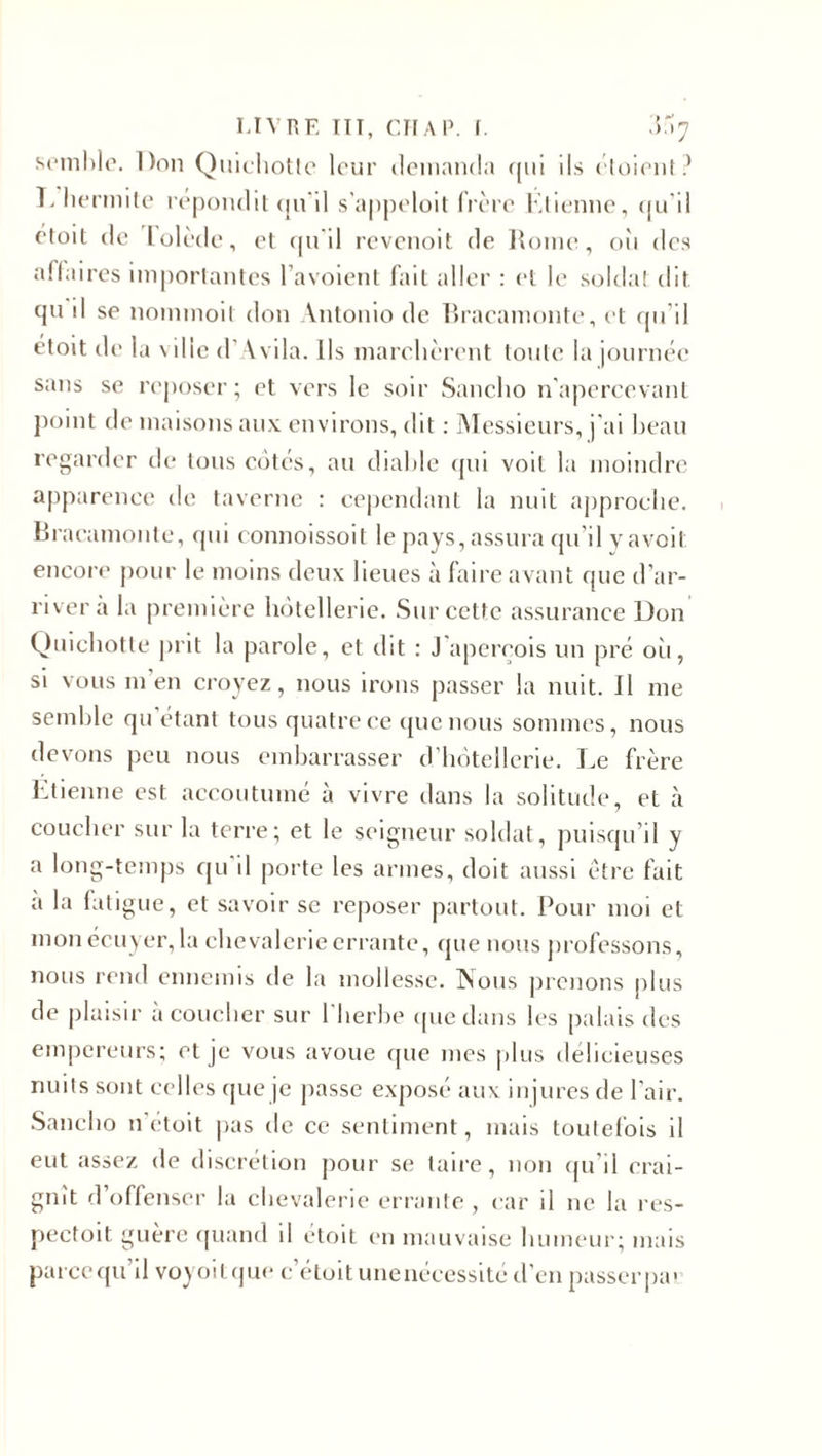semble. Don Quichotte leur demanda qui ils étoient? T. hermite répondit qu'il s’appeloit frère Étienne, qu’il etoit de I olède, et qu'il revenoit de Rome, 011 des affaires importantes l’avoient fait aller : et le soldat dit qu d se nommoit don Antonio de Braeamonte, et qu’il étoit de la ville d’Avila. Ils marchèrent toute la journée sans se reposer; et vers le soir Sancho n'apercevant point de maisons aux environs, dit : Messieurs, j'ai beau regarder de tous cotés, au diable qui voit la moindre apparence de taverne : cependant la nuit approche. Braeamonte, qui connoissoit le pays, assura qu’il vavoii encore pour le moins deux lieues à faire avant que d’ar¬ river a la première hôtellerie. Sur cette assurance Don Quichotte prit la parole, et dit : J aperçois un pré 011, si vous m’en croyez, nous irons passer la nuit. Jl me semble qu étant tous quatre ce que nous sommes, nous devons peu nous embarrasser d’hôtellerie. Le frère Etienne est accoutumé à vivre dans la solitude, et à coucher sur la terre; et le seigneur soldat, puisqu’il y a long-temps qu'il porte les armes, doit aussi être fait a la fatigue, et savoir se reposer partout. Pour moi et mon écuyer, la chevalerie errante, que nous professons, nous rend ennemis de la mollesse. Nous prenons plus de plaisir à coucher sur l'herbe que dans les palais des empereurs; et je vous avoue que mes plus délicieuses nuits sont celles que je passe exposé aux injures de l’air. Sancho n’étoit pas de ce sentiment, mais toutefois il eut assez de discrétion pour se taire, non qu’il crai¬ gnît d’offenser la chevalerie errante , car il ne la res- pectoit guère quand il étoit en mauvaise humeur; mais parce qu’il voyoitque e etoit unenécessité d’en passer pa&gt;