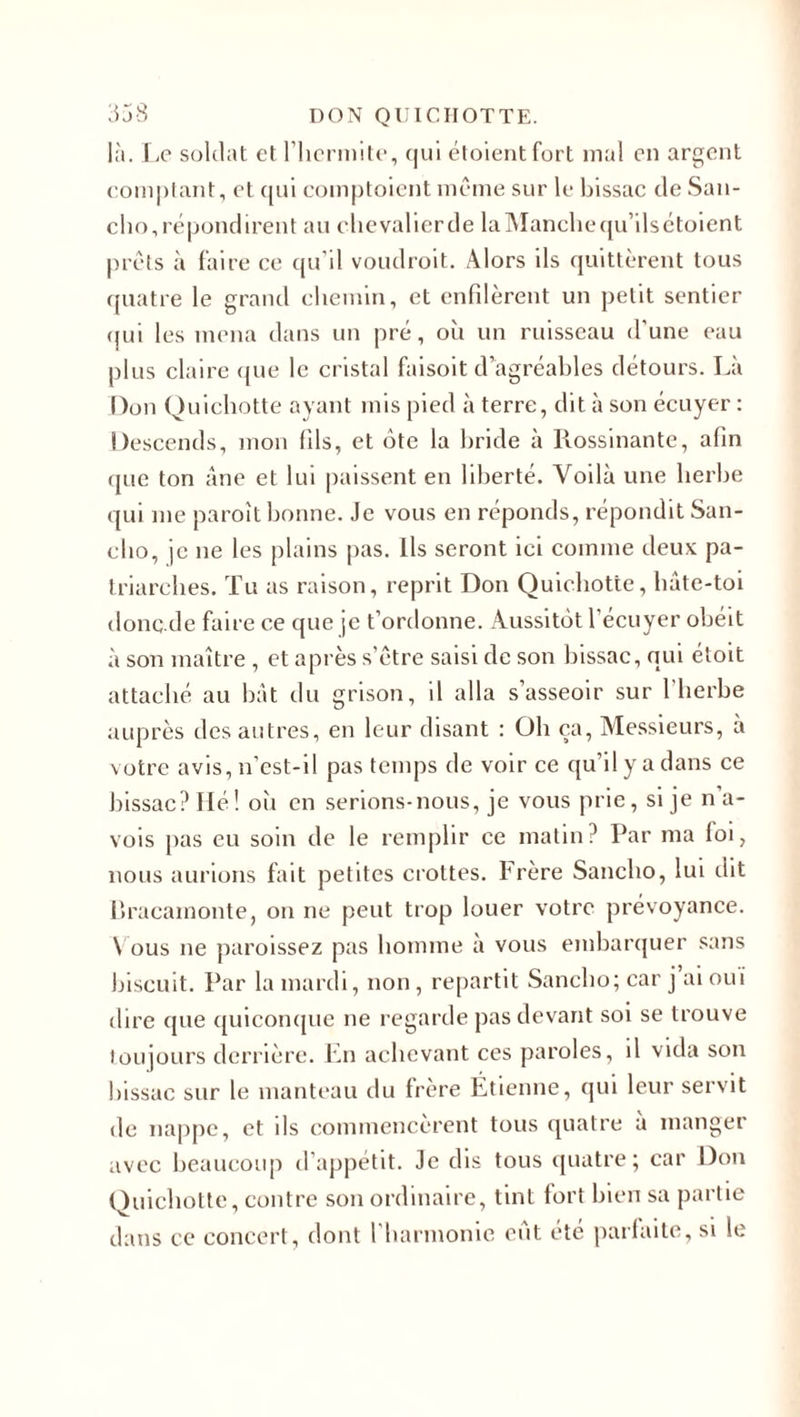 là. Le soldat et l’hermite, qui étoientfort mal en argent comptant, et qui comptaient même sur le bissac de San- cho,répondirent au chevalierde laManchequ’ilsétoient prêts à faire ce qu'il voudroit. Alors ils quittèrent tous quatre le grand chemin, et enfilèrent un petit sentier qui les mena dans un pré, où un ruisseau d'une eau plus claire que le cristal faisoit d’agréables détours. Là Don Quichotte ayant mis pied à terre, dit à son écuyer : Descends, mon fils, et ôte la bride à Rossinante, afin que ton âne et lui paissent en liberté. Voilà une herbe qui me paroît bonne. Je vous en réponds, répondit San- cho, je ne les plains pas. Ils seront ici comme deux pa¬ triarches. Tu as raison, reprit Don Quichotte, hâte-toi donc de faire ce que je t’ordonne. Aussitôt l'écuyer obéit à son maître , et après s’être saisi de son bissac, qui étoit attaché au bât du grisou, il alla s’asseoir sur l'herbe auprès des autres, en leur disant : Oh ça, Messieurs, à votre avis, n’est-il pas temps de voir ce qu’il y a dans ce bissac? Hé! où en serions-nous, je vous prie, si je n’a- vois pas eu soin de le remplir ce matin? Par ma loi, nous aurions fait petites crottes. Frère Sancho, lui dit Uracamonte, on ne peut trop louer votre prévoyance. Vous ne paroissez pas homme à vous embarquer sans biscuit. Par la mardi, non , repartit Sancho; car j ai oui dire que quiconque ne regarde pas devant soi se trouve toujours derrière. En achevant ces paroles, il vida son bissac sur le manteau du frère Étienne, qui leur servit de nappe, et ils commencèrent tous quatre à manger avec beaucoup d’appétit. Je dis tous quatre; car Don Quichotte, contre son ordinaire, tint tort bien sa partie dans ce concert, dont l’harmonie eut été parfaite, si le