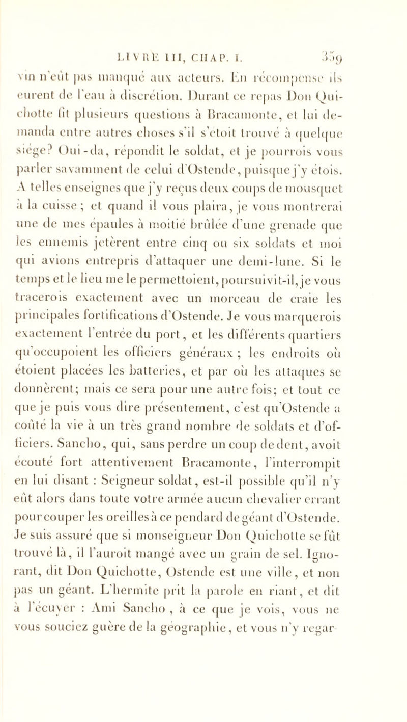 vin n'eût pas manqué au\ acteurs, lai récompense ils eurent de I eau a discrétion. Durant ce repas Don Qui¬ chotte lit plusieurs questions à Bracamonte, et lui de¬ manda entre autres choses s'il s’etoit trouvé à quelque siège? Oui-da, répondit le soldat, et je pourrois vous parler savamment de celui clOstendc, puisque j'y élois. A telles enseignes que j'y reçus deux, coups de mousquet a la cuisse; et quand il vous plaira, je vous montrerai une de mes épaules à moitié brûlée d’une grenade que les ennemis jetèrent entre cinq ou six soldats et moi qui avions entrepris d’attaquer une demi-lune. Si le temps et le lieu me le permettoient, poursuivit-il,je vous tracerois exactement avec un morceau de craie les principales fortifications d’Ostende. Je vous marquerais exactement l’entrée du port, et les différents quartiers qu'occupoienl les officiers généraux ; les endroits oh étoient placées les batteries, et par oîi les attaques se donnèrent; mais ce sera pour une autrefois; et tout ce que je puis vous dire présentement, c'est (pi'Ostende a coûté la vie à un très grand nombre de soldats et d’of¬ ficiers. Sancbo, qui, sans perdre un coup de dent, avoit écouté fort attentivement Bracamonte, l'interrompit en lui disant : Seigneur soldat, est-il possible qu’il n’y eût alors dans toute votre armée aucun chevalier errant pour couper les oreilles à ce pendard de géant d’Ostende. Je suis assuré que si monseigneur Don Quichotte se fût trouvé là, il l’auroit mangé avec un grain de sel. lgno- o n rant, dit Don Quichotte, Ostende est une ville, et non pas un géant. L'hermite prit la parole en riant, et dit a 1 écuyer : Ami Sancbo , à ce que je vois, vous 11e vous souciez guère de la géographie, et vous n'y regar