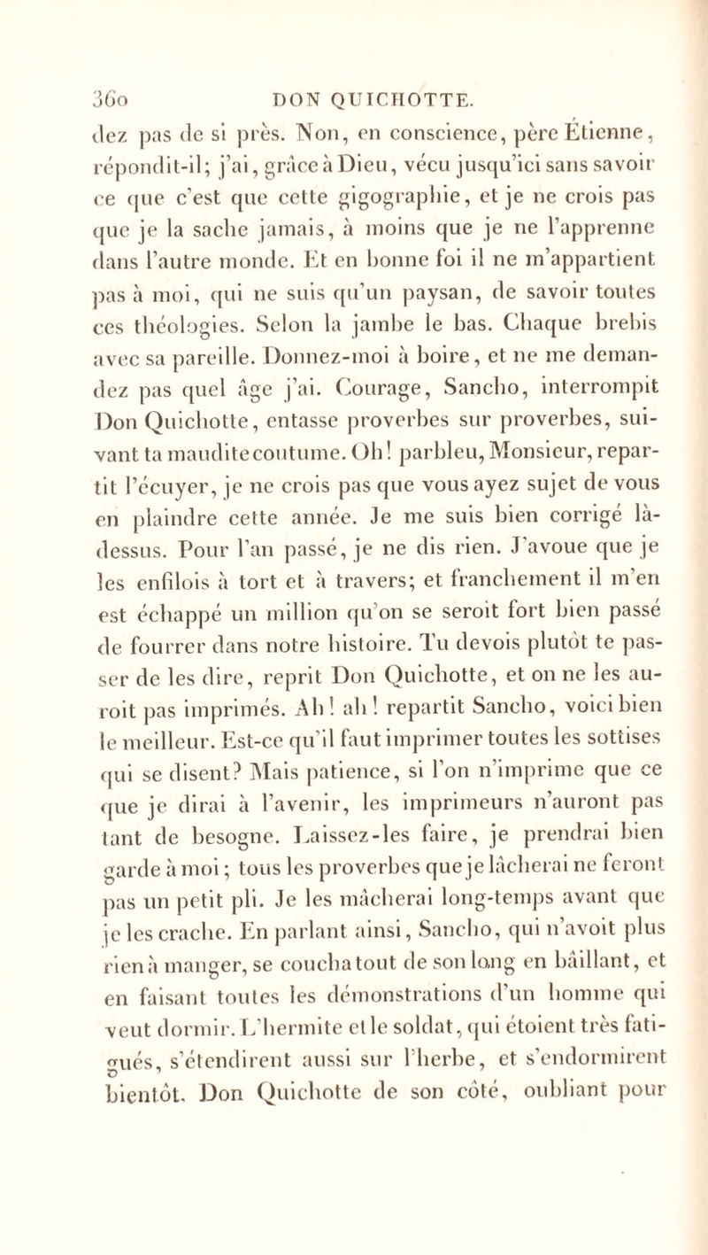 dez pas de si près. Non, en conscience, père Etienne, répondit-il; j’ai, grâce à Dieu, vécu jusqu’ici sans savoir ce que c’est que cette gigographie, et je ne crois pas que je la sache jamais, à moins que je ne l’apprenne dans l’autre monde. Et en bonne foi il ne m’appartient pas à moi, qui ne suis qu’un paysan, de savoir toutes ces théologies. Selon la jambe le bas. Chaque brebis avec sa pareille. Donnez-moi à boire, et ne me deman¬ dez pas quel âge j’ai. Courage, Sancho, interrompit Don Quichotte, entasse proverbes sur proverbes, sui¬ vant ta maudite coutume. Oh ! parbleu, Monsieur, repar¬ tit l’écuyer, je ne crois pas que vous ayez sujet de vous en plaindre cette année. Je me suis bien corrigé là- dessus. Pour l’an passé, je ne dis rien. J'avoue que je les enfilois à tort et à travers; et franchement il m’en est échappé un million qu on se seroit fort bien passé de fourrer dans notre histoire. Tu devois plutôt te pas¬ ser de les dire, reprit Don Quichotte, et on ne les au- roit pas imprimés. Ah! ah! repartit Sancho, voici bien le meilleur. Est-ce qu’il faut imprimer toutes les sottises qui se disent? Mais patience, si l’on n’imprime que ce que je dirai à l’avenir, les imprimeurs n’auront pas tant de besogne. Laissez-les faire, je prendrai bien garde à moi ; tous les proverbes que je lâcherai ne feront pas un petit pli. Je les mâcherai long-temps avant que je les crache. En parlant ainsi, Sancho, qui n’avoit plus rien à manger, se coucha tout de son long en bâillant, et en faisant toutes les démonstrations d’un homme qui veut dormir. L’hermite et le soldat, qui étoient très fati¬ gués, s’étendirent aussi sur l’herbe, et s’endormirent O 1 bientôt. Don Quichotte de son côté, oubliant pour