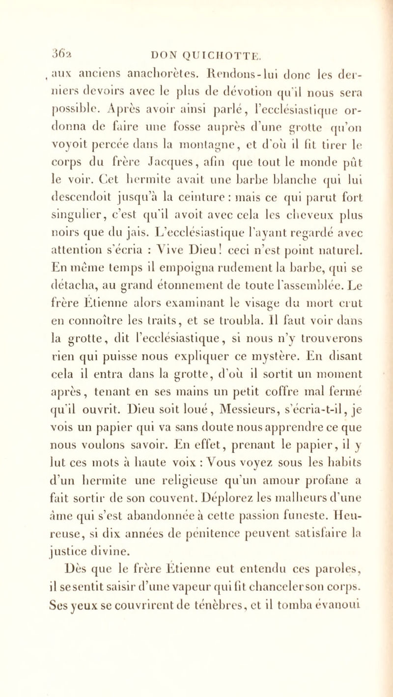 , aux anciens anachorètes. Rendons-lui donc les der¬ niers devoirs avec le plus de dévotion qu'il nous sera possible. Après avoir ainsi parlé, l’ecclésiastique or¬ donna de faire une fosse auprès d’une grotte qu’on voyoit percée dans la montagne, et d'où il fit tirer le corps du frère Jacques, afin que tout le inonde pût le voir. Cet hermite avait une barbe blanche qui lui descendoit jusqu’à la ceinture: mais ce qui parut fort singulier, c’est qu'il avoit avec cela les cheveux plus noirs que du jais. L’ecclésiastique l'ayant regardé avec attention s’écria : Vive Dieu! ceci n’est point naturel. En meme temps il empoigna rudement la barbe, qui se détacha, au grand étonnement de toute l'assemblée. Le frère Etienne alors examinant le visage du mort crut en connoître les traits, et se troubla. Il faut voir dans la grotte, dit l’ecclésiastique, si nous n’y trouverons rien qui puisse nous expliquer ce mystère. En disant cela il entra dans la grotte, d’où il sortit un moment après, tenant en ses mains un petit coffre mal fermé qu'il ouvrit. Dieu soit loué, Messieurs, s'écria-t-il, je vois un papier qui va sans doute nous apprendre ce que nous voulons savoir. En effet, prenant le papier, il y lut ces mots à haute voix : Vous voyez sous les habits d’un hermite une religieuse qu’un amour profane a fait sortir de son couvent. Déplorez les malheurs d’une àme qui s’est abandonnée à cette passion funeste. Heu¬ reuse, si dix années de pénitence peuvent satisfaire la justice divine. Dès que le frère Etienne eut entendu ces paroles, il sesentit saisir d’une vapeur qui fit chancelerson corps. Ses yeux se couvrirent de ténèbres, et il tomba évanoui