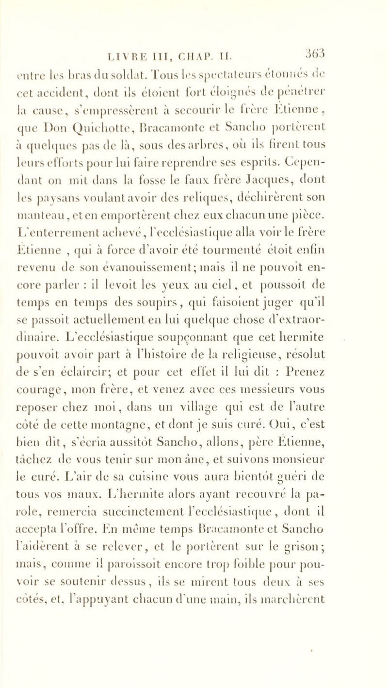 entre les bras du soldat. Tous les spectateurs étonnes de cet accident, dont ds étoient fort éloignés de pénétrer la cause, s’empressèrent à secourir le hère Etienne, que Don Quichotte, Bracaniontc et Sanclio portèrent à quelques pas de là, sous des arbres, où ils firent tous leurs efforts pour lui faire reprendre ses esprits. Cepen¬ dant on mit dans la fosse le faux frère Jacques, dont les paysans voulant avoir des reliques, déchirèrent son manteau, et en emportèrent chez eux chacun une pièce. L'enterrement achevé, l'ecclésiastique alla voir le frère Etienne , qui à force d’avoir été tourmenté étoit enfin revenu de son évanouissement; mais il 11e pouvoit en¬ core parler : il levoil les yeux au ciel, et poussoit de temps en temps des soupirs, qui faisoient juger qu'il se passoit actuellement en lui quelque chose d'extraor¬ dinaire. L’ecclésiastique soupçonnant que cet hermite pouvoit avoir part à l’histoire de la religieuse, résolut de s’en éclaircir; et pour cet effet il lui dit : Prenez courage, mon frère, et venez avec ces messieurs vous reposer chez moi, dans un village qui est de l’autre coté de cette montagne, et dont je suis curé. Oui, c’est bien dit, s'écria aussitôt Sanclio, allons, père Etienne, tâchez de vous tenir sur mon âne, et suivons monsieur le curé. L’air de sa cuisine vous aura bientôt guéri de tous vos maux. L’hermite alors ayant recouvré la pa¬ role, remercia succinctement l’ecclésiastique , dont il accepta l’offre. En meme temps Bracamonte et Sanclio l'aidèrent à se relever, et le portèrent sur le grisou; mais, comme i! paroissoit encore trop foible pour pou¬ voir se soutenir dessus, ils se mirent tous deux à ses côtés, et. l’appuyant chacun d’une main, ils marchèrent