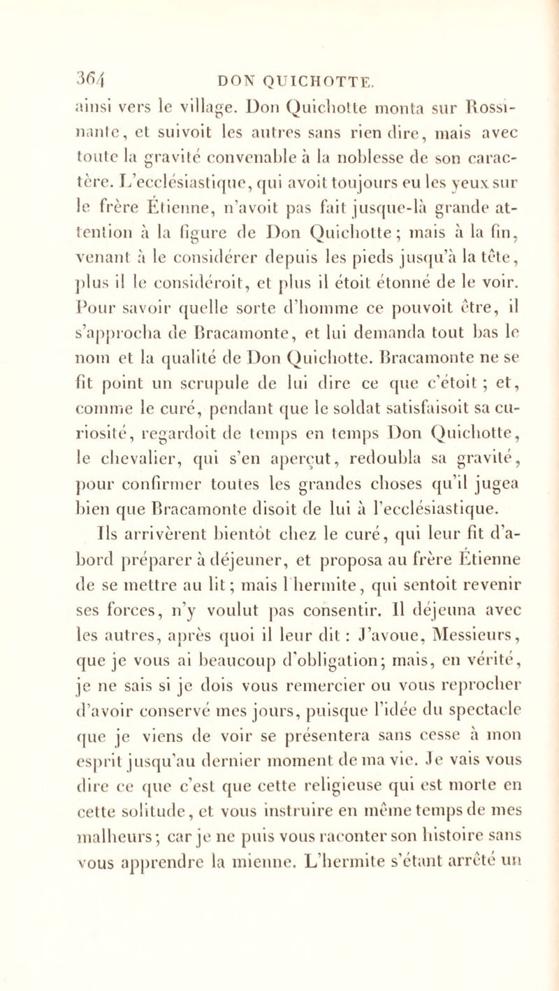 ainsi vers le village. Don Quichotte monta sur Rossi¬ nante, et suivoit les autres sans rien dire, mais avec toute la gravité convenable à la noblesse de son carac¬ tère. L’ecclésiastique, qui avoit toujours eu les yeux sur le frère Etienne, n’avoit pas fait jusque-là grande at¬ tention à la figure de Don Quichotte; mais à la fin, venant à le considérer depuis les pieds jusqu’à la tète, plus il le considérait, et plus il étoit étonné de le voir. Pour savoir quelle sorte d’homme ce pouvoit être, il s’approcha de Bracamonte, et lui demanda tout bas le nom et la qualité de Don Quichotte. Bracamonte ne se fit point un scrupule de lui dire ce que c’étoit ; et, comme le curé, pendant que le soldat satisfaisoit sa cu¬ riosité, regardoit de temps en temps Don Quichotte, le chevalier, qui s’en aperçut, redoubla sa gravité, pour confirmer toutes les grandes choses qu’il jugea bien que Bracamonte disoit de lui à l'ecclésiastique. Ils arrivèrent bientôt chez le curé, qui leur fit d’a¬ bord préparer à déjeuner, et proposa au frère Etienne de se mettre au lit; mais 1 hermite, qui sentoit revenir ses forces, n’y voulut pas consentir. Il déjeuna avec les autres, après quoi il leur dit : J’avoue, Messieurs, que je vous ai beaucoup d'obligation; mais, en vérité, je ne sais si je dois vous remercier ou vous reprocher d’avoir conservé mes jours, puisque l'idée du spectacle que je viens de voir se présentera sans cesse à mon esprit jusqu’au dernier moment de ma vie. Je vais vous dire ce que c’est que cette religieuse qui est morte en cette solitude, et vous instruire en même temps de mes malheurs ; car je ne puis vous raconter son histoire sans vous apprendre la mienne. L’hermite s’étant arrêté un
