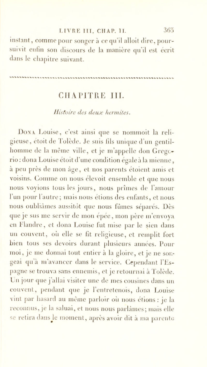 instant, comme pour songer à ce qu’il alloit dire, pour¬ suivit enfin son discours de la manière qu'il est écrit dans le chapitre suivant. CHAPITRE III. Histoire îles deux hennîtes. Don A Louise, c'est ainsi que se nommoit la reli¬ gieuse, étoitde Tolède. Je suis fils unique d’un gentil¬ homme de la même ville, et je m’appelle don Gregc- rio : doua Louise étoit d’une condition égale à la mienne, à peu près de mon âge, et nos parents étoient amis et voisins. Comme on nous élevoit ensemble et que nous nous voyions tous les jours, nous prîmes de l’amour 1 un pour 1 autre; mais nous étions des enfants, et nous nous oubliâmes aussitôt que nous fûmes séparés. Dès que je sus me servir de mon épée, mon père m’envoya en filandre, et doua Louise fut mise par le sien dans un couvent, où elle se fit religieuse, et remplit fort bien tous ses devoirs durant plusieurs années. Pour moi, je me donnai tout entier à la gloire, et je ne son¬ geai qu'à m'avancer dans le service. Cependant l’Es- pagne se trouva sans ennemis, et je retournai à Tolède. Un jour que j’allai visiter une de mes cousines dans un couvent, pendant que je l’entretenois, dona Louise vint par hasard au même parloir où nous étions : je la reconnus, je la saluai, et nous nous parlâmes; mais elle se retira dans Je moment, après avoir dit à ma parente