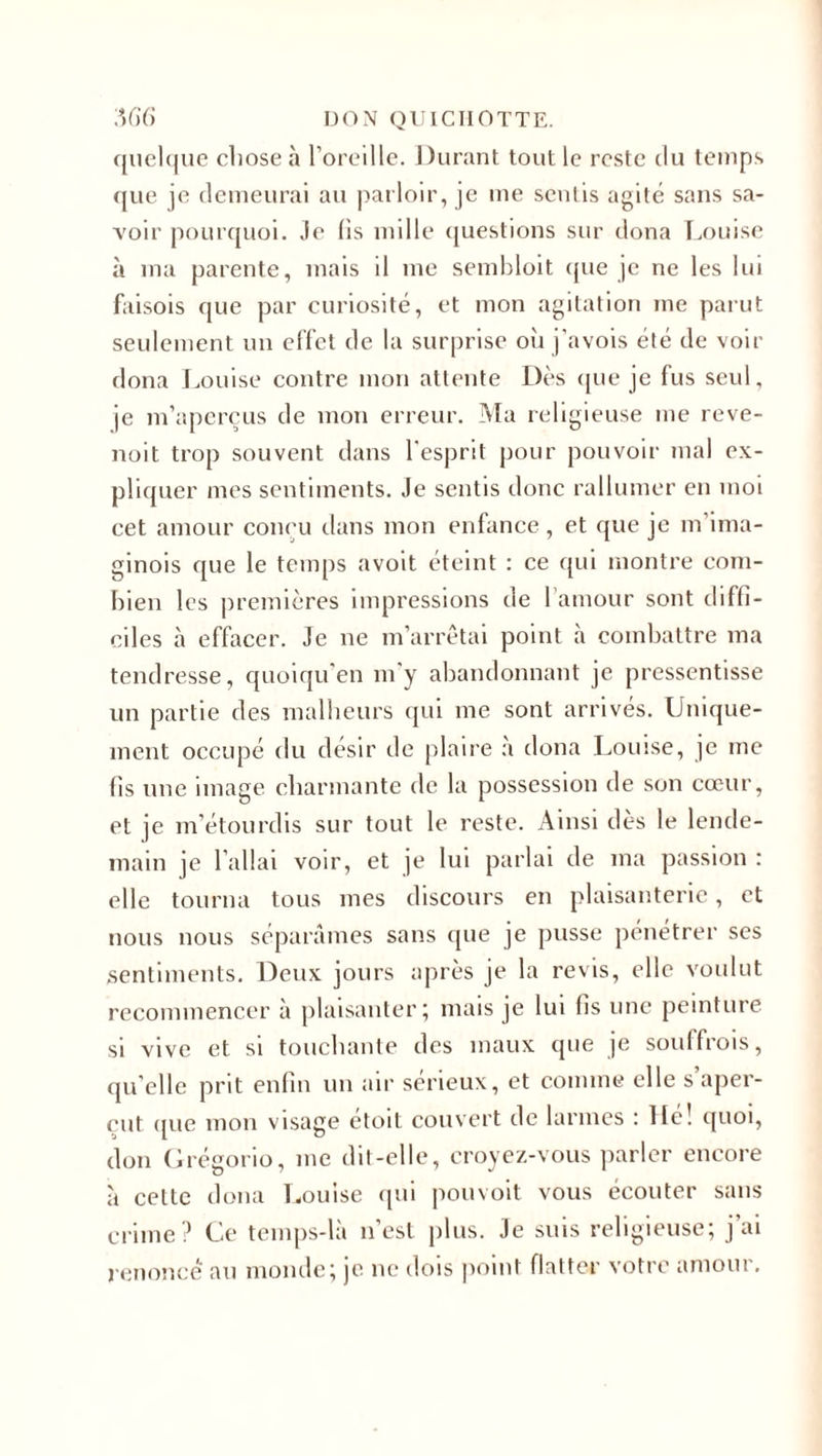 quelque chose à l’oreille. Durant tout le reste du temps que je demeurai au parloir, je me sentis agité sans sa¬ voir pourquoi. Je fis mille questions sur dona Louise à ma parente, mais il me sembloit que je ne les lui faisois que par curiosité, et mon agitation me parut seulement un effet de la surprise où j’avois été de voir dona Louise contre mon attente Dès que je fus seul, je m’aperçus de mon erreur. Ma religieuse me reve- noit trop souvent dans l'esprit pour pouvoir mal ex¬ pliquer mes sentiments. Je sentis donc rallumer en moi cet amour conçu dans mon enfance, et que je m’ima- ginois que le temps avoit éteint : ce qui montre com¬ bien les premières impressions de l’amour sont diffi¬ ciles à effacer. Je ne m’arrêtai point à combattre ma tendresse, quoiqu’en m’y abandonnant je pressentisse un partie des malheurs qui me sont arrivés. Unique¬ ment occupé du désir de plaire à dona Louise, je me fis une image charmante de la possession de son cœur, et je m’étourdis sur tout le reste. Ainsi dès le lende¬ main je l’allai voir, et je lui parlai de ma passion : elle tourna tous mes discours en plaisanterie, et nous nous séparâmes sans que je pusse pénétrer ses sentiments. Deux jours après je la revis, elle voulut recommencer à plaisanter; mais je lui fis une peinture si vive et si touchante des maux que je souffrois, qu’elle prit enfin un air sérieux, et comme elle s’aper¬ çut (pie mon visage etoit couvert de larmes : lie! quoi, don Grégorio, me dit-elle, croyez-vous parler encore à cette dona Louise qui pouvoit vous écouter sans crime? Ce temps-là n’est plus. Je suis religieuse; j ai renoncé au monde; je ne dois point flatter votre amour.