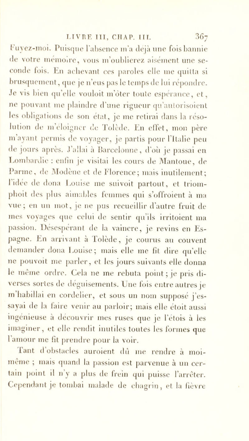 LIVRE ITT, CIIAP. III. ?&gt;6j fuyez-moi. Puisque l'absence m’a déjà une fois bannie de votre mémoire, vous m’oublierez aisément une se¬ conde lois. En achevant ces paroles elle me quitta si brusquement, que je n’eus pas le temps de lui répondre. Je vis bien qu’elle vouloit m’ôter toute espérance, et, ne pouvant me plaindre d’une rigueur qu’antorisoient les obligations de son état, je me retirai dans la réso¬ lution de m’éloigner de Tolède. En effet, mon père m ayant permis de voyager, je partis pour I Italie peu de jours après. J’allai à Barcelonne, d’oii je passai en Lombardie : enfin je visitai les cours de Mantoue, de Panne, de Modène et de Florence; mais inutilement; 1 idée de doua Louise me suivoit partout, et triom- phoit des plus aimables femmes qui s’offroient à ma vue; en un mot, je ne pus recueillir d’autre fruit de mes voyages que celui de sentir qu ils irritoient ma j&gt;assion. Désespérant de la vaincre, je revins en Es¬ pagne. En arrivant à Tolède, je courus au couvent demander doua Louise; mais elle me fît dire qu’elle ne pouvoit me parler, et les jours suivants elle donna le même ordre. Cela ne me rebuta point; je pris di¬ verses sortes de déguisements. Une fois entre autres je m habillai en cordclier, et sous un nom supposé j’es¬ sayai de la faire venir au parloir; mais elle étoit aussi ingénieuse a découvrir mes ruses que je l’étois à les imaginer, et elle rendit inutiles toutes les formes que 1 amour me fit prendre pour la voir. Tant d obstacles auroient dû me rendre à moi- même ; mais quand la passion est parvenue à un cer¬ tain point il n y a plus de frein qui puisse l’arrêter. Cependant je tombai malade de chagrin, et la fièvre