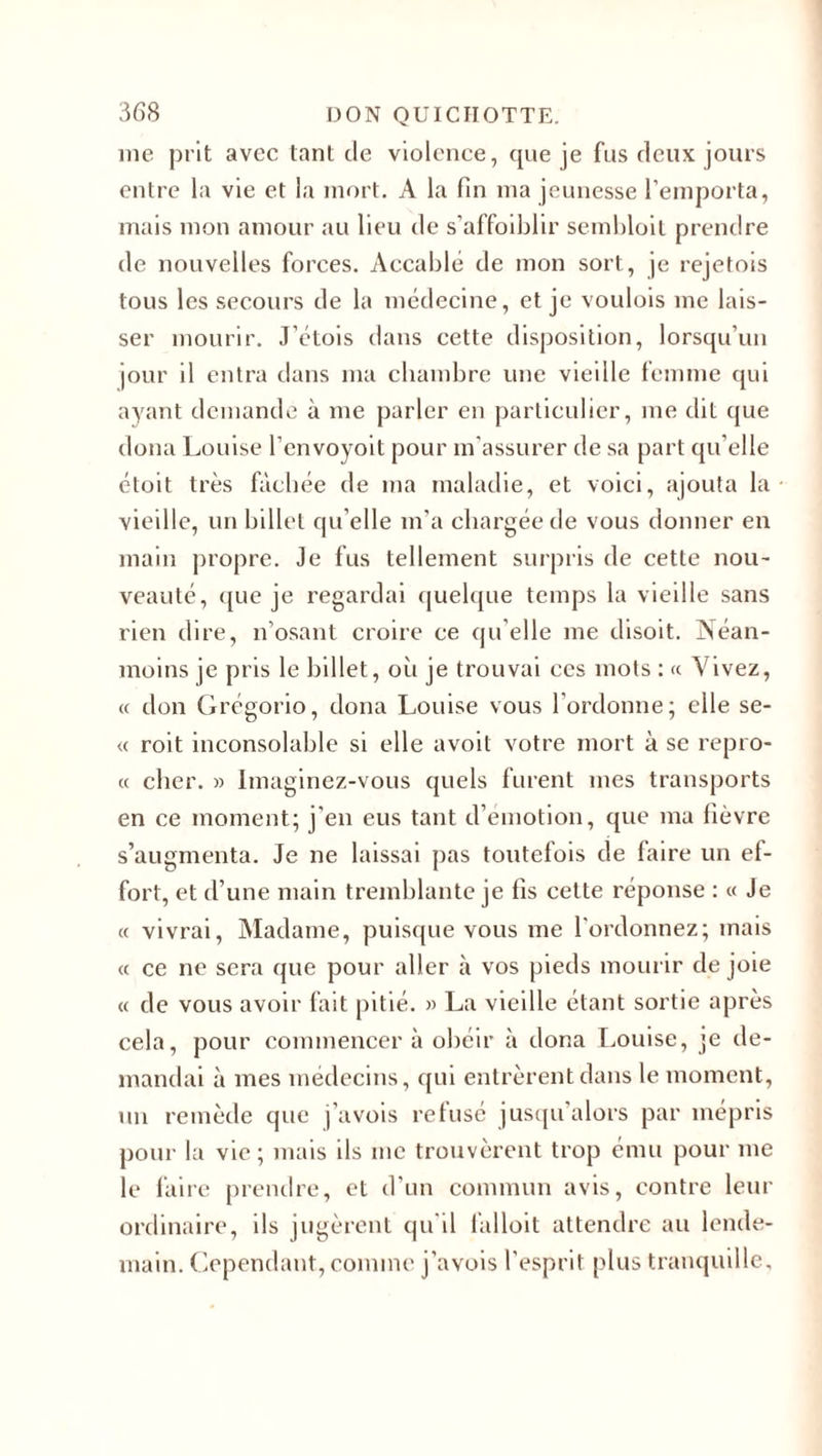 me prit avec tant de violence, que je fus deux jours entre la vie et la mort. A la fin ma jeunesse l'emporta, mais mon amour au lieu de s'affaiblir sembloit prendre de nouvelles forces. Accablé de mon sort, je rejetois tous les secours de la médecine, et je voulois me lais¬ ser mourir. J’ctois dans cette disposition, lorsqu’un jour il entra dans ma chambre une vieille femme qui ayant demande à me parler en particulier, me dit que doua Louise l’envoyoit pour m’assurer de sa part qu’elle étoit très fâchée de ma maladie, et voici, ajouta la vieille, un billet qu elle m’a chargée de vous donner en main propre. Je fus tellement surpris de cette nou¬ veauté, que je regardai quelque temps la vieille sans rien dire, n’osant croire ce qu elle me disoit. Néan¬ moins je pris le billet, où je trouvai ces mots : « Vivez, « don Grégorio, doua Louise vous l’ordonne; elle se- « roit inconsolable si elle avoit votre mort à se repro- « cher. » Imaginez-vous quels furent mes transports en ce moment; j’en eus tant d’émotion, que ma fièvre s’augmenta. Je ne laissai pas toutefois de faire un ef¬ fort, et d’une main tremblante je fis cette réponse : « Je « vivrai, Madame, puisque vous me l'ordonnez; mais « ce ne sera que pour aller à vos pieds mourir de joie « de vous avoir fait pitié. » La vieille étant sortie après cela, pour commencera obéir à dona Louise, je de¬ mandai à mes médecins, qui entrèrent dans le moment, un remède que j’avois refusé jusqu’alors par mépris pour la vie ; mais ils me trouvèrent trop ému pour me le faire prendre, et d’un commun avis, contre leur ordinaire, ils jugèrent qu'il falloit attendre au lende¬ main. Cependant, comme j’avois l’esprit plus tranquille.