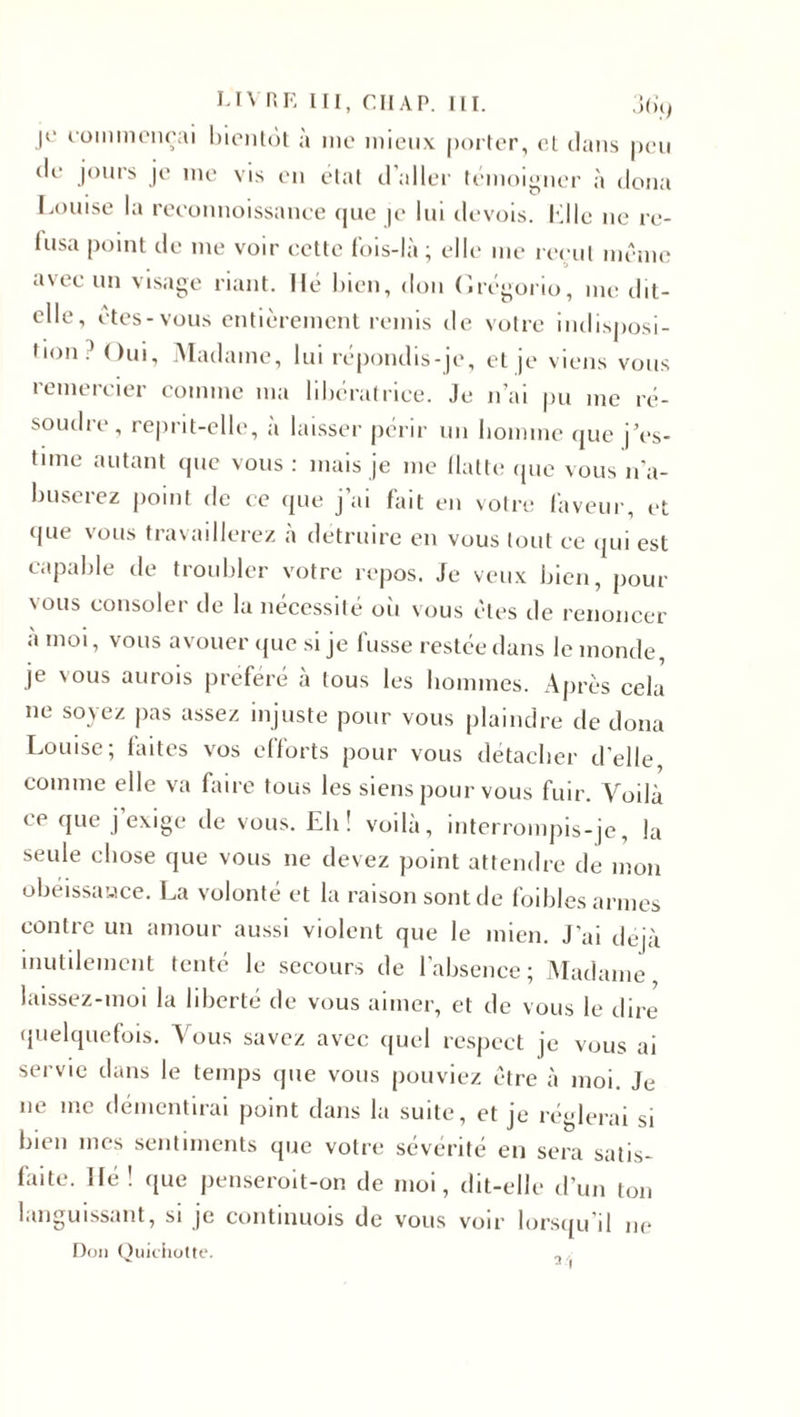 LIVRE III, Cil AP. III. 3 (H) je commençai bientôt à me mieux porter, et dans peu de jours je me vis en état d’aller témoigner à doua Louise la reeonnoissance que |e lui devois. Kl le ne re¬ fusa point de me voir cette fois-là; elle me reçut même avec un visage riant. Hé bien, don Grégorio, me dit- elle, êtes-vous entièrement remis de votre indisposi¬ tion.’ Oui, Madame, lui répondis-je, et je viens vous remercier comme ma libératrice. Je n’ai pu me ré- soudie, reprit-elle, a laisser périr un homme que j’es¬ time autant que vous: mais je me flatte que vous n’a¬ buserez point de ce que j’ai fait en votre faveur, et «pie vous travaillerez à détruire en vous tout ce qui est capable de troubler votre repos. Je veux bien, pour vous consoler de la nécessité où vous êtes de renoncer à moi, vous avouer que si je fusse restée dans le monde, je vous aurois préféré a tous les hommes. Après cela ne soyez pas assez injuste pour vous plaindre de doua Louise; faites vos efforts pour vous détacher d'elle comme elle va faire tous les siens pour vous fuir. Voilà ce que j’exige de vous. Eh! voilà, interrompis-je, la seule chose que vous ne devez point attendre de mon obéissance. La volonté et la raison sont de foibles armes contre un amour aussi violent que le mien. J’ai déjà inutilement tenté le secours de l’absence; Madame, laissez-moi la liberté de vous aimer, et de vous le dire quelquefois. Vous savez avec quel respect je vous ai servie dans le temps que vous pouviez être à moi. Je ne me démentirai point dans la suite, et je réglerai si bien mes sentiments que votre sévérité en sera satis¬ faite. lié! que penseroit-on de moi, dit-elle d’un ton languissant, si je continuois de vous voir lorsqu’il ne Don Quichotte. „ ,