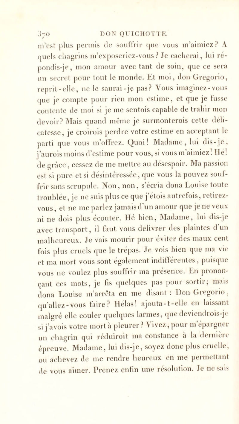 J m’est plus permis de souffrir que vous m’aimiez? À quels chagrins m’exposeriez-vous? Je cacherai, lui ré¬ pondis-je, mon amour avec tant de soin, que ce sera un secret pour tout le monde. Et moi, don Grcgorio, reprit-elle, ne le saurai-je pas? Vous imaginez-vous &lt;pie je compte pour rien mon estime, et que je fusse contente de moi si je me sentois capable de trahir mon devoir? Mais quand même je surmonterais cette déli¬ catesse, je croirais perdre votre estime en acceptant le parti que vous m’offrez. Quoi! Madame, lui dis-je, j’aurais moins d’estime pour vous, si vous m’aimiez! lié! de grâce, cessez de me mettre au désespoir. Ma passion est si pure et si désintéressée, que vous la pouvez souf¬ frir sans scrupule. Non, non, s’écria dona Louise toute troublée, je ne suis plus ce que j'étois autrefois, retirez- vous, et ne me parlez jamais d'un amour que je ne veux ni ne dois plus écouter. Hé bien, Madame, lui dis-je avec transport, il faut vous délivrer des plaintes d un malheureux. Je vais mourir pour éviter des maux cent fois plus cruels que le trépas. Je vois bien que ma vie et ma mort vous sont également indifférentes, puisque vous ne voulez plus souffrir ma présence. En pronon¬ çant ces mots, je fis quelques pas pour sortir; mais dona Louise m'arrêta en me disant : Don Gregorio, qu’allez-vous faire? Hélas! ajouta-t-elle en laissant malgré elle couler quelques larmes, quedeviendrois-jc si j’avois votre mort à pleurer? Vivez, pour m’épargner un chagrin qui réduirait ma constance à la dernière épreuve. Madame, lui dis-je, soyez donc plus cruelle, ou achevez de me rendre heureux en me permettant de vous aimer. Prenez enfin une résolution. Je ne sax
