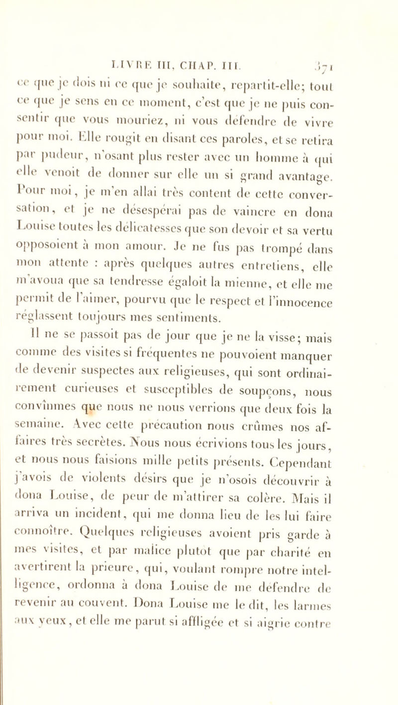 ce qi'c je dois ni ce que je souhaite, repartit-elle; tout ce que je sens en ce moment, c’est que je ne puis con¬ sentir que vous mouriez, ni vous défendre de vivre pour moi. hile rougit en disant ces paroles, et se retira par pudeur, n’osant plus rester avec un homme à qui elle venoit de donner sur elle un si grand avantage i &gt; . . ~ 1 oui moi, je m en allai très content de cette conver¬ sation, et je ne désespérai pas de vaincre en doua Louise toutes les délicatesses que son devoir et sa vertu opposoient à mon amour. Je ne fus pas trompé dans mon attente : après quelques autres entretiens, elle m avoua que sa tendresse égaloit la mienne, et elle me permit de l’aimer, pourvu que le respect et l’innocence réglassent toujours mes sentiments. Il ne se passoit pas de jour que je ne la visse; mais comme des visites si fréquentes ne pouvoient manquer de devenir suspectes aux religieuses, qui sont ordinai¬ rement curieuses et susceptibles de soupçons, nous convînmes que nous ne nous verrions que deux fois la semaine. Avec cette précaution nous crûmes nos af¬ faires très secrètes. Nous nous écrivions tous les jours, et nous nous faisions mille petits présents. Cependant j’avois de violents désirs que je n’osois découvrir à doua Louise, de peur de m’attirer sa colère. Mais il arriva un incident, qui me donna lieu de les lui faire connoître. Quelques religieuses avoient pris garde à mes visites, et par maiiee plutôt que par charité en avertirent la prieure, qui, voulant rompre notre intel¬ ligence, ordonna à dona Louise de me défendre de revenir au couvent. Dona Louise me ledit, les larmes aux yeux, et elle me parut si affligée et si aigrie contre
