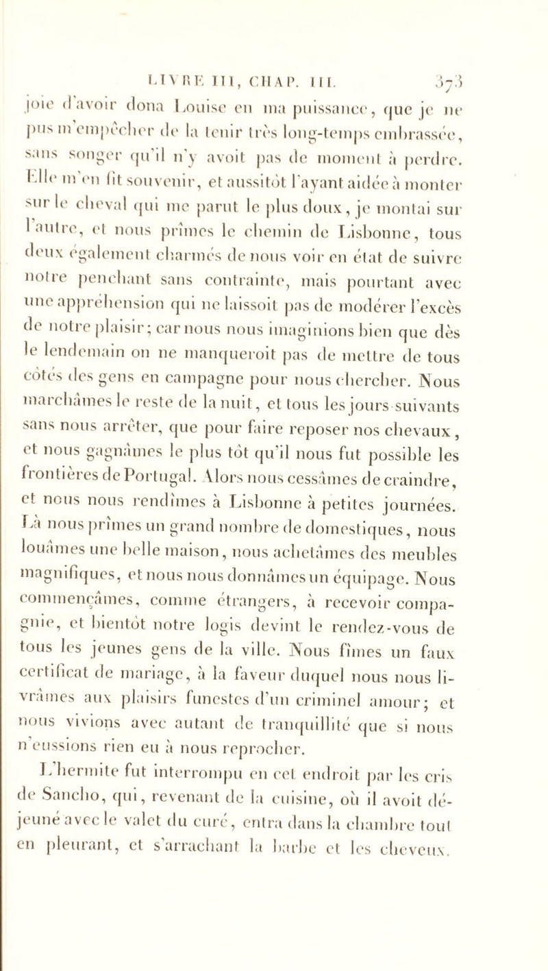 joie «lavoir doua Louise en ma puissance, que je ne pus m empocher île la tenir 1res long-temps embrassée, sans songer qu il n’y avoit pas de moment à perdre. Mie m en lit souvenir, et aussitôt l’ayant aidée à monter sur le cheval qui me parut le plus doux, je montai sur i antre, et nous primes le chemin de Lisbonne, tous deux également charmés de nous voir en état de suivre notre penchant sans contrainte, mais pourtant avec une appréhension qui ne laissoit pas de modérer l’excès de notre plaisir ; car nous nous imaginions bien que dès le lendemain on ne manquerait pas de mettre de tous côtes des gens en campagne pour nous chercher. Nous marchâmes le reste de la nuit, et tous les jours suivants sans nous arrêter, que pour faire reposer nos chevaux, et nous gagnâmes le plus tôt qu'il nous fut possible les fi ontieres de Portugal. \lors nous cessâmes de craindre, et nous nous rendîmes à Lisbonne à petites journées. La nous prîmes un grand nombre de domestiques, nous louâmes une belle maison, nous achetâmes des meubles magnifiques, et nous nous donnâmes un équipage. Nous commençâmes, comme étrangers, à recevoir compa¬ gnie, et bientôt notre logis devint le rendez-vous de tous les jeunes gens de la ville. Nous fîmes un faux certificat de mariage, à la faveur duquel nous nous li¬ vrâmes aux plaisirs funestes d’un criminel amour; et nous vivions avec autant de tranquillité que si nous n eussions rien eu à nous reprocher. Lhermite fut interrompu en cet endroit par les cris de Sancho, qui, revenant de la cuisine, où il avoit dé- ji une avec le valet du cure, entra dans la chambre tout &lt;-ii pleurant, et s arrachant la barbe et les cheveux