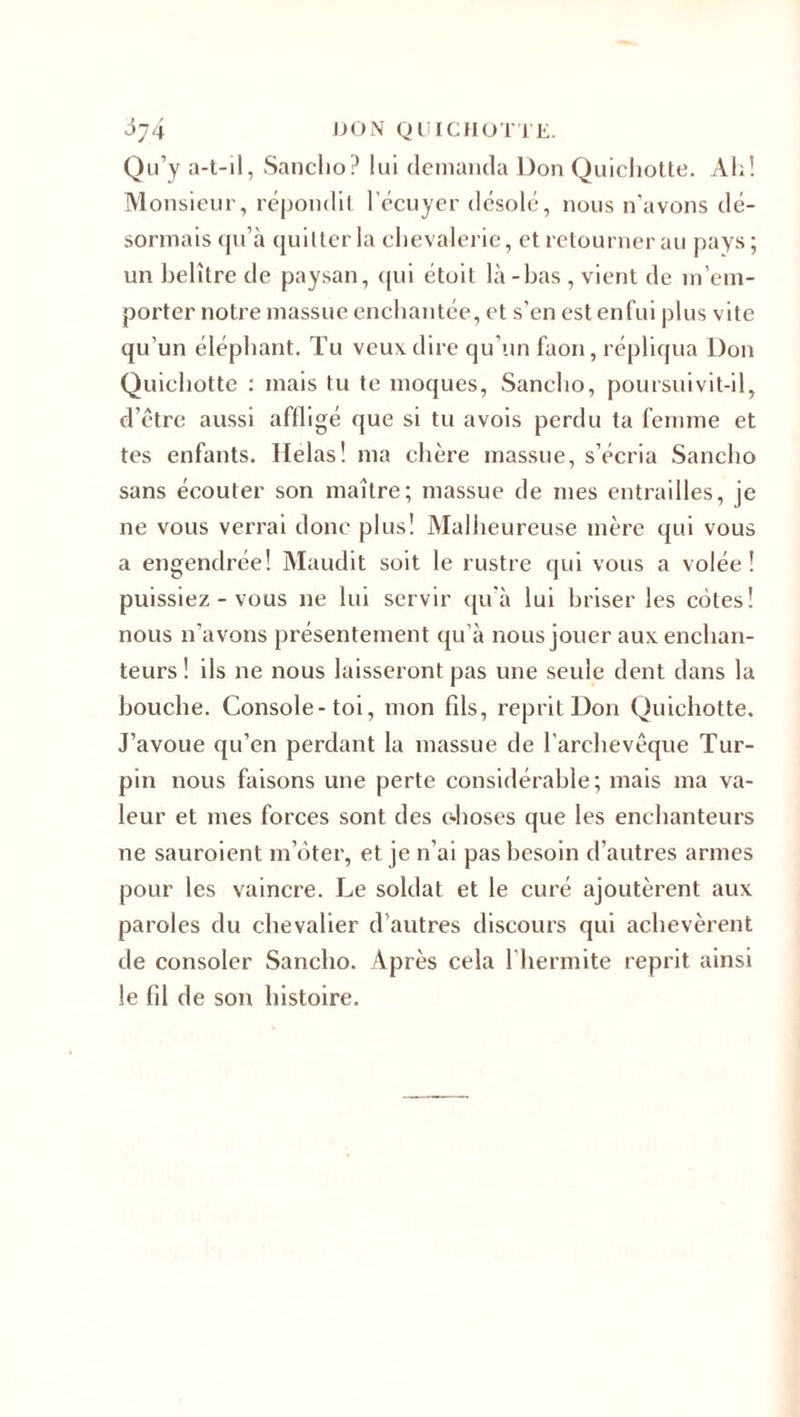 Qu’y a-t-il, Sanclio? lui demanda Don Quicliotte. Ah! Monsieur, répondit l'écuyer désolé, nous n’avons dé¬ sormais qu’à quitter la chevalerie, et retourner au pays ; un belître de paysan, qui étoit là-bas , vient de m’em¬ porter notre massue enchantée, et s’en est enfui plus vite qu’un éléphant. Tu veux dire qu’un faon, répliqua Don Quichotte : mais tu te moques, Sanclio, poursuivit-il, d’étrc aussi affligé que si tu avois perdu ta femme et tes enfants. Helas! ma chère massue, s’écria Sanclio sans écouter son maître; massue de mes entrailles, je ne vous verrai donc plus! Malheureuse mère qui vous a engendrée! Maudit soit le rustre qui vous a volée! puissiez - vous ne lui servir qu’à lui briser les cotes! nous n’avons présentement qu’à nous jouer aux enchan¬ teurs ! ils ne nous laisseront pas une seule dent dans la bouche. Console-toi, mon fils, reprit Don Quichotte. J’avoue qu’en perdant la massue de l’archevêque Tur- pin nous faisons une perte considérable; mais ma va¬ leur et mes forces sont des c-hoses que les enchanteurs ne sauroient m’ôter, et je n’ai pas besoin d'autres armes pour les vaincre. Le soldat et le curé ajoutèrent aux paroles du chevalier d’autres discours qui achevèrent de consoler Sanclio. Après cela l’hermite reprit ainsi le fil de son histoire.