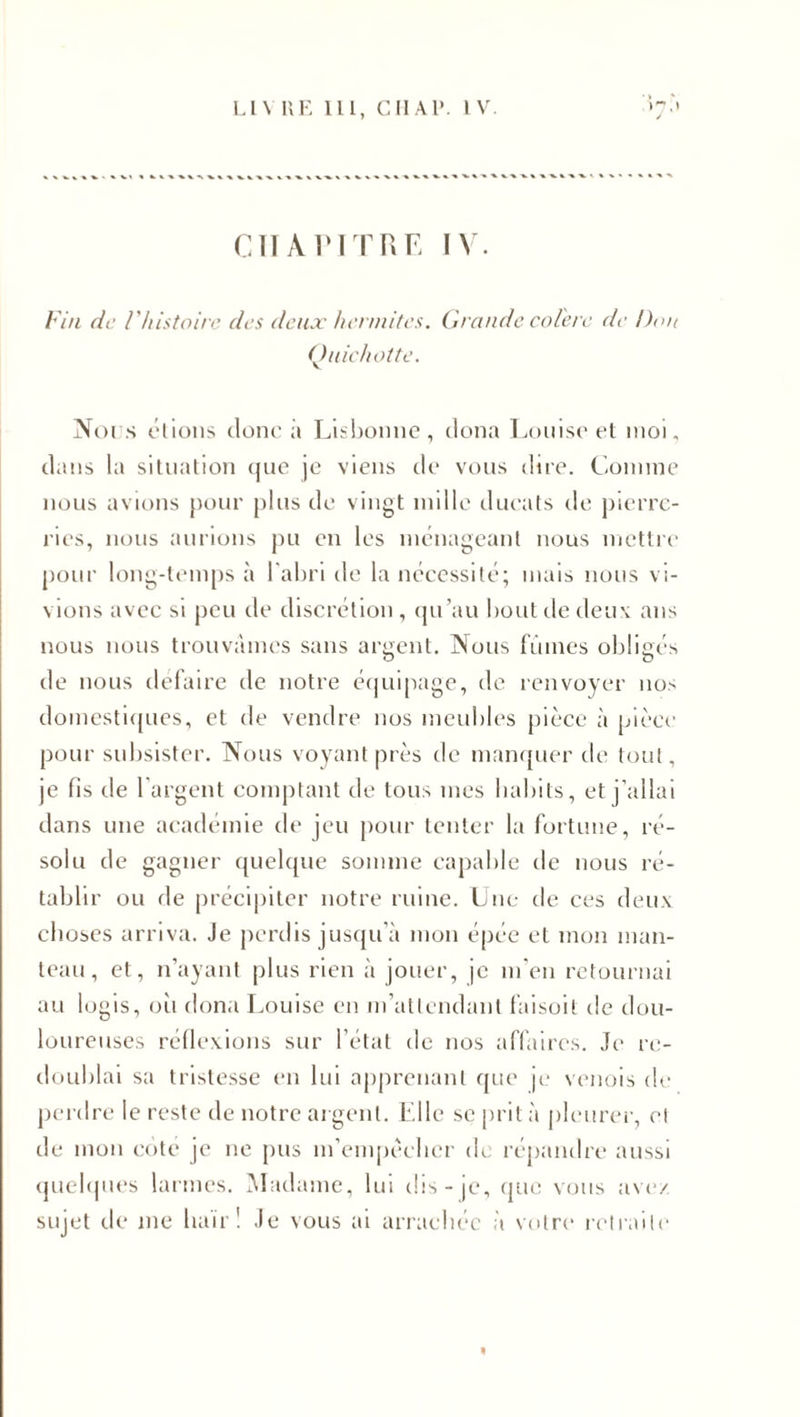 Cil A VITRE IV. Fin de F histoire des deux hermites. Grande colère de Don Quichotte. Nui s étions donc à Lisbonne, dona Louise et moi. dans la situation que je viens de vous dire. Connue nous avions pour plus de vingt mille ducats de pierre¬ ries, nous aurions pu en les ménageant nous mettre pour long-temps à l'abri de la nécessité; mais nous vi¬ vions avec si peu de discrétion , qu’au bout de deux ans nous nous trouvâmes sans argent. Nous fumes obligés de nous défaire de notre équipage, de renvoyer nos domestiques, et de vendre nos meubles pièce à pièce pour subsister. Nous voyant près de manquer de tout, je fis de 1 argent comptant de tous mes habits, et j’allai dans une académie de jeu pour tenter la fortune, ré¬ solu de gagner quelque somme capable de nous ré¬ tablir ou de précipiter notre ruine. Une de ces deux choses arriva. Je perdis jusqu’à mon épée et mon man¬ teau, et, n’ayant plus rien à jouer, je m’en retournai au logis, où dona Louise en m’attendant faisoit de dou¬ loureuses réflexions sur l’état de nos affaires. Je re¬ doublai sa tristesse en lui apprenant que je venois de perdre le reste de notre argent. Elle se prit à pleurer, cl de mon cote je ne pus m’empècher de répandre aussi quelques larmes. Madame, lui dis-je, que vous ave/ sujet de me haïr! Je vous ai arrachée à votre retraite 4