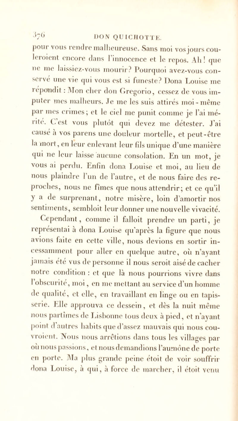poiii vous rendre malheureuse. Sans moi vos jours cou- leroient encore dans l’innocence et le repos. Ali! que ne me laissiez-vous mourir? Pourquoi avez-vous con¬ servé une vie qui vous est si funeste? Dona Louise me répondit : Mon cher don Gregorio, cessez de vous im¬ puter mes malheurs. Je me les suis attirés moi-même par mes crimes; et le ciel me punit comme je l’ai mé¬ rite. G est vous plutôt qui devez me détester. J’ai causé a vos parens une douleur mortelle, et peut-être la mort, en leur enlevant leur fils unique d’une manière qui ne leur laisse aucune consolation. En un mot, je vous ai perdu. Enfin dona Louise et moi, au lieu de nous plaindre 1 un de l’autre, et de nous faire des re¬ proches, nous ne fîmes que nous attendrir; et ce qu’il y a de surprenant, notre misère, loin d'amortir nos sentiments, sembloit leur donner une nouvelle vivacité. Cependant, comme il falloit prendre un parti, je représentai a dona Louise qu’après la figure que nous avions laite en cette ville, nous devions en sortir in¬ cessamment pour aller en quelque autre, oii n’ayant jamais été vus de personne il nous seroit aisé de cacher notre condition : et que là nous pourrions vivre dans I obscurité, moi, en me mettant au service d’un homme de qualité, et elle, en travaillant en linge ou en tapis¬ serie. Elle approuva ce dessein, et dès la nuit même nous partîmes de Lisbonne tous deux à pied, et n’ayant point d autres habits que d’assez mauvais qui nous cou- vroienl. Nous nous arrêtions dans tous les villages par oii nous passions, et nous demandions l’aumône de porte en porte. Ma plus grande peine étoit de voir souffrir dona Louise, a qui, à force de marcher, il étoit venu