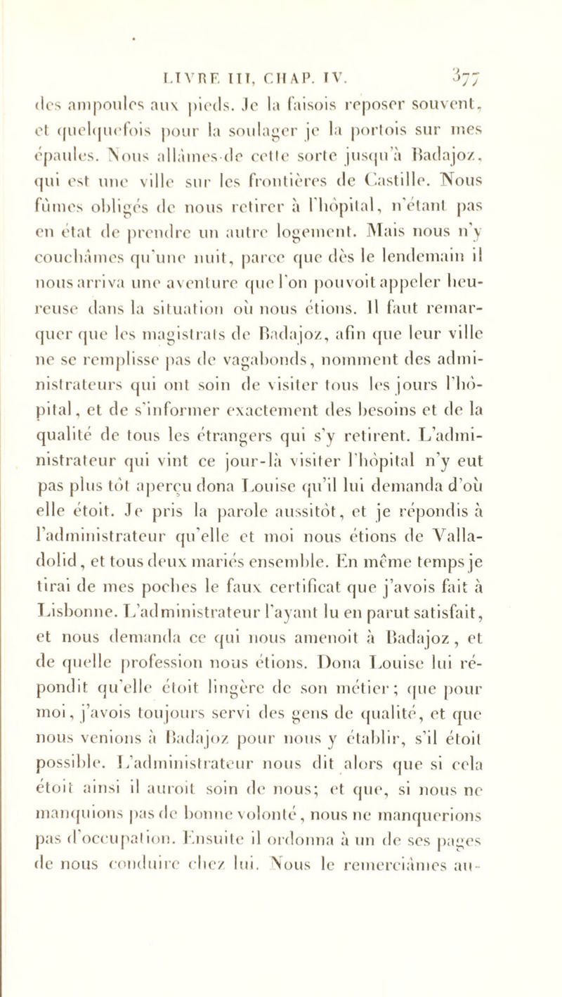 dos ampoules aux pieds. Je la faisois reposer souvent, et quelquefois pour la soulager je la portois sur mes épaules. Nous allâmes de cette sorte jusqu’à Badajoz, qui est une ville sur les frontières de Castille. Nous fûmes obligés de nous retirer à 1 hôpital, n’étant pas en état de prendre un autre logement. Mais nous n'y couchâmes qu’une nuit, parce que dès le lendemain il nous arriva une aventure que l'on pouvoit appeler heu¬ reuse dans la situation oit nous étions. Il faut remar¬ quer que les magistrats de Badajoz, afin que leur ville ne se remplisse pas de vagabonds, nomment des admi¬ nistrateurs qui ont soin de visiter tous les jours l’hô¬ pital , et de s'informer exactement des besoins et de la qualité de tous les étrangers qui s’y retirent. L’admi¬ nistrateur qui vint ce jour-là visiter l'hôpital n'y eut pas plus tôt aperçu dona Louise qu’il lui demanda d’où elle étoit. Je pris la parole aussitôt, et je répondis à l’administrateur qu elle et moi nous étions de Valla- dolid, et tous deux mariés ensemble. En même temps je tirai de mes poebes le faux certificat que j’avois fait à Lisbonne. L’administrateur l'ayant lu en parut satisfait, et nous demanda ce qui nous amenoit à Badajoz, et de quelle profession nous étions. Dona Louise lui ré¬ pondit qu’elle ctoit lingère de son métier; (pic pour moi, j’avois toujours servi des gens de qualité, et que nous venions à Badajoz pour nous y établir, s’il étoit possible. L’administrateur nous dit alors que si eela etoit ainsi d auroit soin de nous; et que, si nous ne manquions pasde bonne volonté, nous ne manquerions pas d occupation. Ensuite il ordonna à un de ses pages de nous conduire chez lui. Nous le remerciâmes au-