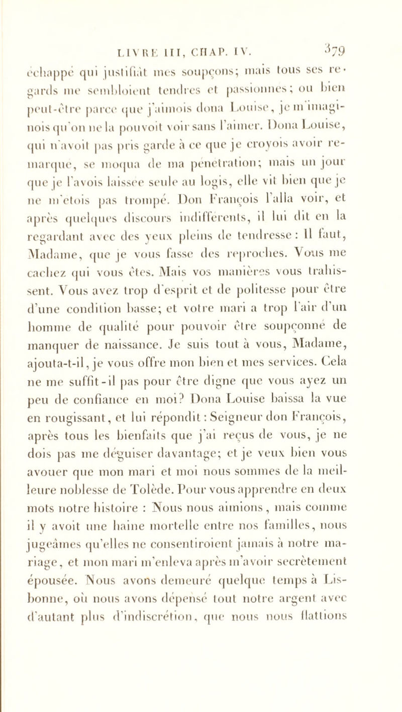 échappé qui justifiât mes soupçons; mais tous scs re¬ gards me sembloieut tendres et passionnes; ou bien peut-être parce que j'aimois doua Louise, jein imagi- nois qu'on ne la pouvoit voir sans 1 aimer. Doua Louise, qui navoit pas pris garde à ce que je croyois avoir re¬ marqué, se moqua de ma pénétration; mais un jour que je Pavois laissée seule au logis, elle vit bien que je 11e m'etois pas trompé. Don François 1 alla voir, et après quelques discours indifférents, il lui cl 11 en la regardant avec des yeux pleins de tendresse: Il faut, Madame, que je vous fasse des reproches. Vous me cachez qui vous êtes. Mais vos manières vous trahis¬ sent. Vous avez trop d'esprit et de politesse pour être d'une condition basse; et votre mari a trop l'air d’un homme de qualité pour pouvoir être soupçonné de manquer de naissance. Je suis tout à vous, Madame, ajouta-t-il, je vous offre mon bien et mes services. Cela 11e me suffit-il pas pour être digne que vous ayez un peu de confiance en moi? Doua Louise baissa la vue en rougissant, et lui répondit : Seigneur don François, après tous les bienfaits que j'ai reçus de vous, je 11e dois pas me déguiser davantage; et je veux bien vous avouer que mon mari et moi nous sommes de la meil¬ leure noblesse de Tolède. Pour vous apprendre en deux mots notre histoire : Nous nous aimions, mais comme il y avoit une haine mortelle entre nos familles, nous jugeâmes qu’elles ne consenti roi eut jamais à notre ma¬ riage, et mon mari m’enleva après m’avoir secrètement épousée. Nous avons demeuré quelque temps à Lis¬ bonne, où nous avons dépensé tout notre argent avec d’autant plus d’indiscrétion, que nous nous flattions