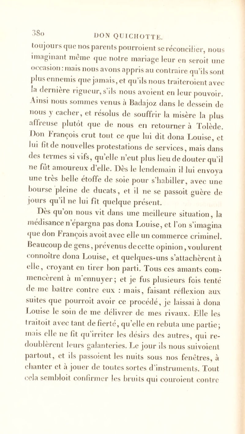 toujours que nos parents pourraient sc réconcilier, nous imaginant meme que notre mariage leur en serait une occasion : mais nous avons appris au contraire qu’ils sont plus ennemis que jamais, et qu’ils nous traiteraient avec la dernière rigueur, s’ils nous avoient en leur pouvoir. Ainsi nous sommes venus à Badajoz clans le dessein de nous y cacher, et résolus de souffrir la misère la plus affreuse plutôt que de nous en retourner à Tolède. Don François crut tout ce que lui dit doua Louise, et lui fit de nouvelles protestations de services, mais dans des termes si vifs, qu’elle n’eut plus lieu de douter qu’il ne fut amoureux d’elle. Dès le lendemain il lui envoya une très belle étoffe de soie pour s’habiller, avec une bourse pleine de ducats, et il ne se passoit guère de jours qu’il ne lui fît quelque présent. Des qu on nous vit dans une meilleure situation, la médisance n epargn&lt;a pas dona Louise, et I on s’imagina (jue don f rançois avoitavec elle un commerce criminel, beaucoup de gens, prévenus decette opinion, voulurent eonnoitre dona Louise, et quelques-uns s’attachèrent à elle, croyant en tirer bon parti. Tous ces amants com¬ mencèrent a m ennuyer 5 et je fus plusieurs fois tenté de me battre contre eux : mais, faisant réflexion aux suites que pourrait avoir ce procédé, je laissai à dona Louise le soin de me délivrer de mes rivaux. Elle les t rai toit avec tant de fierté, quelle en rebuta une partie; mais elle ne fit qu’irriter les désirs des autres, qui re¬ doublèrent leurs galanteries. Le jour ils nous suivoient partout, et ils passoient les nuits sous nos fenêtres, à chanter et a jouer de toutes sortes d instruments. Tout cela sembloit confirmer les bruits qui couraient contre