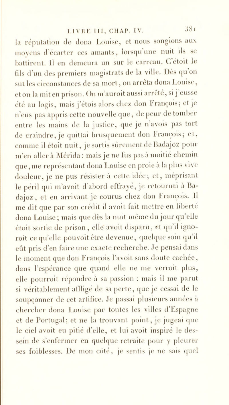 la réputation de doua Louise, et nous songions aux moyens d’écarter ces amants, lorsqu une nuit ds se battirent. Il en demeura un sur le carreau. Céloit le (ils d'un des premiers magistrats de la ville. Dès qu on sut les circonstances de sa mort, on arrêta doua Louise, et on la mit en prison. On mauroit aussi arrête, si j eusse été au logis, mais j’étois alors chez don brançois; et je n’eus pas appris cette nouvelle que, de peur de tomber entre les mains de la justice, que je n avois pas tort de craindre, ]e quittai brusquement don brancois; et, comme d étoM nuit, je sortis sûrement de Badajoz pour m'en aller à Mérida : mais je ne fus pas à moitié chemin que,me représentant doua Louise en proie à la plus vive douleur, je ne pus résister à cette idée; et, méprisant le péril qui m’avoit d'abord effrayé, je retournai a Ba- dajoz, et en arrivant je courus chez don François. Il me dit (pie par son crédit d avoit lait mettre en liberté dona Louise; mais que dès la nuit même du jour qu’elle étoit sortie de prison, elle avoit disparu, et qu’il igno- roit ce qu’elle pouvoit être devenue, quelque soin qu’il eût pris d’en faire une exacte recherche. Je pensai dans le moment que don François l’avoit sans doute cachée, dans l'espérance que quand elle ne me verroit plus, elle pourroit répondre à sa passion : mais il me parut si véritablement affligé de sa perte, que je cessai de le soupçonner de cet artifice. Je passai plusieurs années à chercher dona Louise par toutes les villes d’Espagne et de Portugal; et ne la trouvant point, je jugeai que le ciel avoit eu pitié d’elle, et lui avoit inspiré le des¬ sein de s’enfermer en quelque retraite pour y pleurer ses foiblesses. De mon coté, je sentis je ne sais quel
