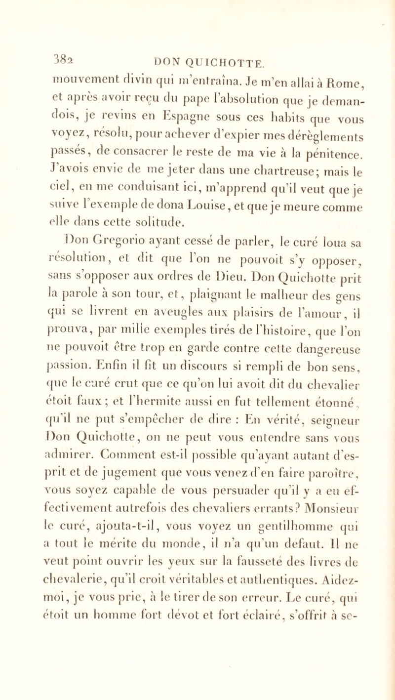 mouvement flivin (jui 111 enIrama. Je m’en allai à Rome, et après avoir reçu tlu pape l’absolution que je deman- dois, je revins en Espagne sous ces habits que vous voyez, résolu, pour achever d’expier mes dérèglements passés, de consacrer le reste de ma vie à la pénitence. J’avois envie de me jeter dans une chartreuse; mais le ciel, en me conduisant ici, m’apprend qu’il veut que je suive 1 exemple de dona Louise, et que je meure comme elle dans cette solitude. Don Gregorio ayant cessé de parler, le curé loua sa résolution, et dit que l'on ne pouvoit s’y opposer, sans s’opposer aux ordres de Dieu. Don Quichotte prit la parole tà son tour, et, plaignant le malheur des gens qui se livrent en aveugles aux plaisirs de l’amour, il prouva, par mille exemples tirés de l'histoire, que l'on ne pouvoit être trop en garde contre cette dangereuse passion. Enfin il fit un discours si rempli de bon sens, (jue le curé crut que ce qu’on lui avoit dit du chevalier étoit faux; et l’hermite aussi en fut tellement étonné, qu’il ne put s’empêcher de dire : En vérité, seigneur Don Quichotte, on ne peut vous entendre sans vous admirer. Comment est-il possible qu’ayant autant d'es¬ prit et de jugement que vous venez d’en faire paroître, vous soyez capable de vous persuader qu'il y a eu ef¬ fectivement autrefois des chevaliers errants? Monsieur le curé, ajouta-t-il, vous voyez un gentilhomme qui a tout le mérite du monde, il n’a qu’un defaut. 11 ne veut point ouvrir les yeux sur la fausseté des livres de chevalerie, qu’il croit véritables et authentiques. Aidez- moi, je vous prie, à le tirer de son erreur. Le curé, qui étoit un homme fort dévot et fort éclairé, s’offrit à se-