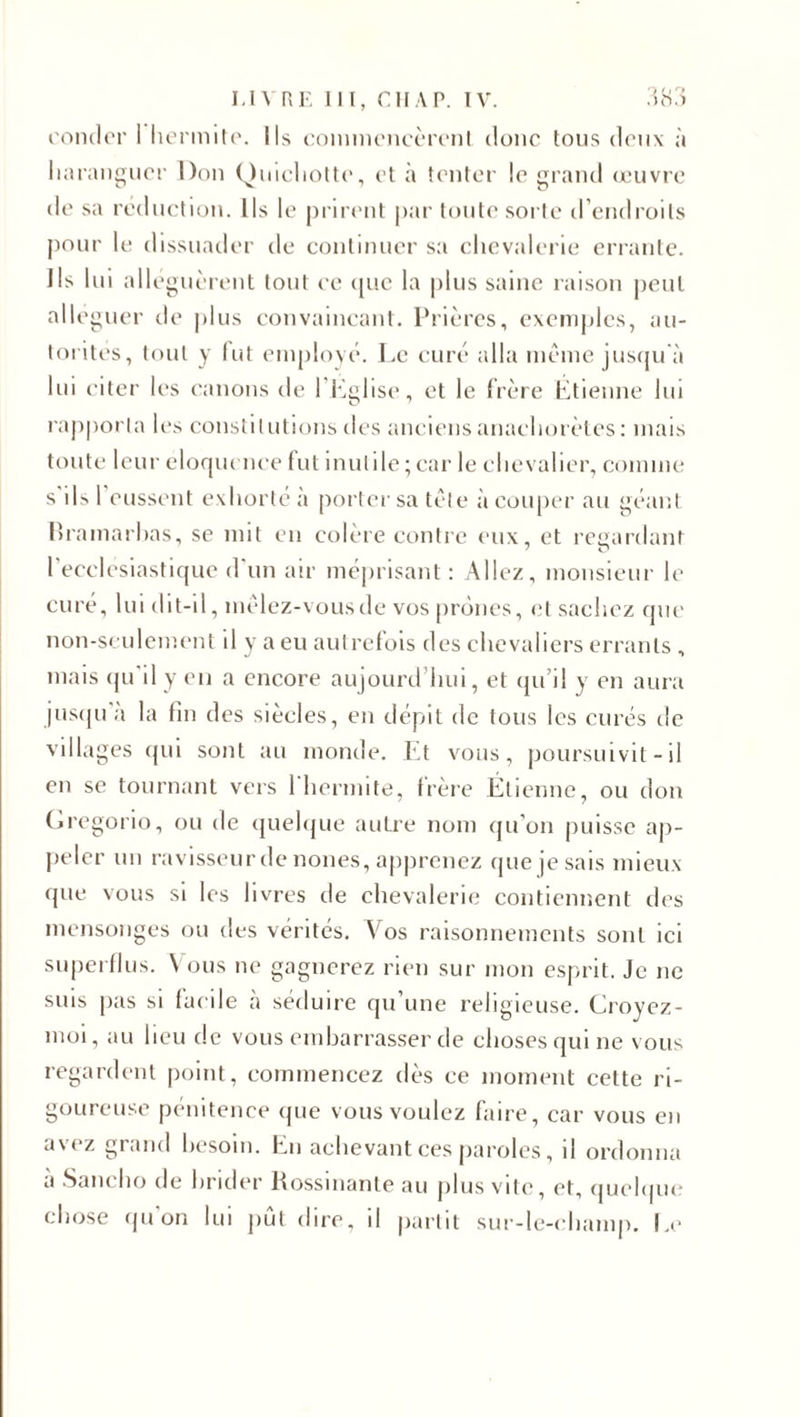 condor 1 hermite. Ils commencèrent donc tous deux à haranguer Don Quichotte, et à tenter le grand œuvre de sa réduction. Ils le prirent par toute sorte d’endroits pour le dissuader de continuer sa chevalerie errante. Ils lui alléguèrent tout ce que la plus saine raison peut alléguer de plus convaincant. Prières, exemples, au¬ torités, tout y (ut employé. Le curé alla meme jusqu à lui citer les canons de l’Eglise, et le frère Étienne lui rapporta les constitutions îles anciens anachorètes: mais toute leur éloquence fut inutile; car le chevalier, comme s ils 1 eussent exhorté à porter sa tète à couper au géant Rramarbas, se mit en colère contre eux, et regardant l’ecclesiastique d'un air méprisant: Allez, monsieur le curé, lui dit-il, mèlez-vousde vos prônes, et sachez que non-seulement il y a eu autrefois des chevaliers errants , mais qu'il y en a encore aujourd’hui, et qu’il y en aura jusqu a la fin des siècles, en dépit de tous les curés de villages qui sont au monde. Et vous, poursuivit - il en se tournant vers 1 hermite, frère Étienne, ou don Gregorio, ou de quelque autre nom qu’on puisse ap¬ peler un ravisseur de noues, apprenez que je sais mieux que vous si les livres de chevalerie contiennent des mensonges ou des vérités. Vos raisonnements sont ici superflus. Vous ne gagnerez rien sur mon esprit. Je ne suis pas si facile à séduire qu’une religieuse. Croyez- moi, au heu de vous embarrasser de choses qui ne vous regardent point, commencez dès ce moment cette ri¬ goureuse pénitence que vous voulez faire, car vous en avez grand besoin. En achevant ces paroles, il ordonna a Sancho de brider Rossinante au plus vite, et, quelque chose qu'on lui pût dire, il partit sur-le-champ. Le