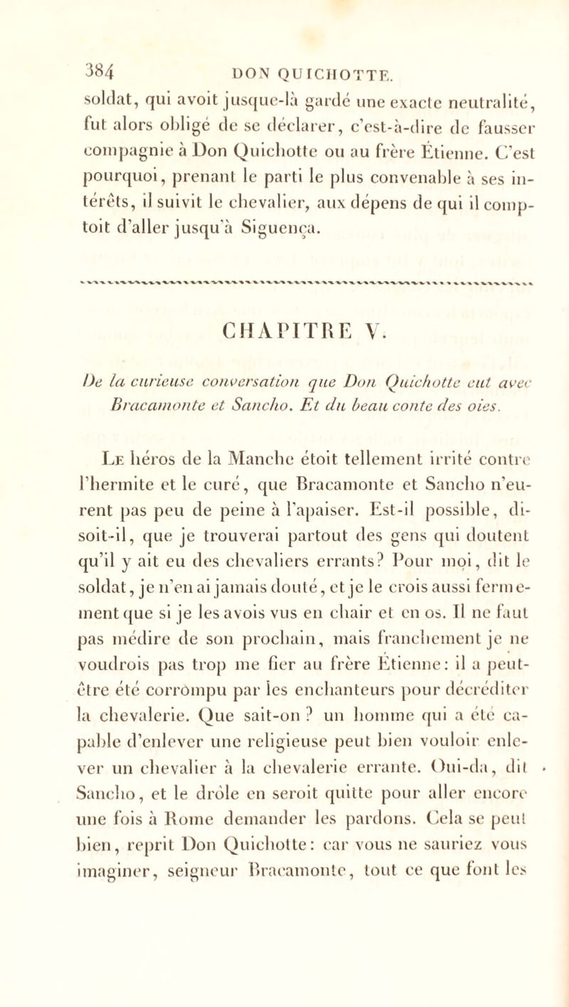 soldat, qui avoit jusque-là gardé une exacte neutralité, lut alors obligé de se déclarer, c’est-à-dire de fausser compagnie à Don Quichotte ou au frère Étienne. C’est pourquoi, prenant le parti le plus convenable à ses in¬ térêts, il suivit le chevalier, aux dépens de qui il comp- toit d’aller jusqu’à Siguenca. CHAPITRE V. De la curieuse conversation que Don Quichotte eut avec Bracamonte et Sancho. Fa du beau conte des oies. Le héros de la Manche étoit tellement irrité contre l’hermite et le curé, que Bracamonte et Sancho n’eu¬ rent pas peu de peine à l'apaiser. Est-il possible, di¬ soit-il, que je trouverai partout des gens qui doutent qu’il y ait eu des chevaliers errants? Pour moi, dit le soldat, je n'en ai jamais douté, et je le crois aussi ferme¬ ment que si je lesavois vus en chair et en os. Il ne faut pas médire de son prochain, mais franchement je ne voudrois pas trop me fier au frère Etienne: il a peut- être été corrompu par ies enchanteurs pour décréditer la chevalerie. Que sait-on ? un homme qui a été ca¬ pable d’enlever une religieuse peut bien vouloir enle¬ ver un chevalier à la chevalerie errante. Oui-da, dit • Sancho, et le drôle en seroit quitte pour aller encore une fois à Rome demander les pardons. Cela se peut bien, reprit Don Quichotte: car vous ne sauriez vous imaginer, seigneur Bracamonte, tout ce que font les