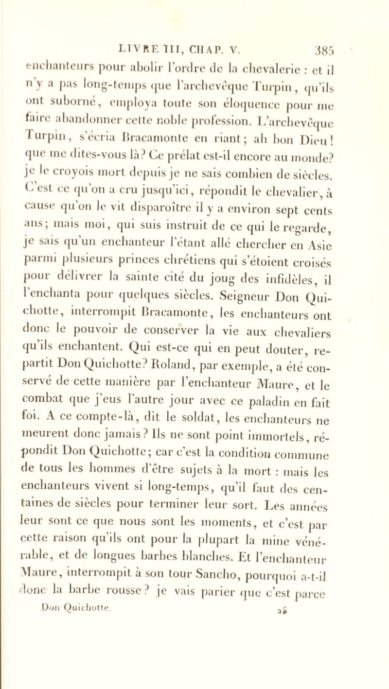 enchanteurs pour abolir l'ordre de la chevalerie : et il n y a pas long-temps que l’archevêque Turpin, qu’ils ont suborné, employa toute son éloquence pour me faire abandonner cette noble profession. L’archevêque Turpin, s’écria Bracamonte en riant; ah bon Dieu! que me dites-vous là? Ce prélat est-il encore au monde? je le croyois mort depuis je ne sais combien de siècles. C’est ce qu’on a cru jusqu’ici, répondit le chevalier, à cause qu’on le vit disparoître il y a environ sept cents ans; mais moi, qui suis instruit de ce qui le regarde, je sais qu’un enchanteur l’étant allé chercher en Asie parmi plusieurs princes chrétiens qui s’étoient croisés pour délivrer la sainte cité du joug des infidèles, il l’enchanta pour quelques siècles. Seigneur Don Qui¬ chotte, interrompit Bracamonte, les enchanteurs ont donc le pouvoir de conserver la vie aux chevaliers qu ils enchantent. Qui est-ce qui en peut douter, re¬ partit Don Quichotte? Roland, par exemple, a été con¬ servé de cette manière par l’enchanteur Maure, et le combat que j’eus l’autre jour avec ce paladin en fait foi. A ce compte-là, dit le soldat, les enchanteurs ne meurent donc jamais? Ils ne sont point immortels, ré¬ pondit Don Quichotte; car c est la condition commune de tous les hommes d'être sujets à la mort : mais les enchanteurs vivent si long-temps, qu’il faut des cen¬ taines de siècles pour terminer leur sort. Les années leur sont ce que nous sont les moments, et c’est par cette raison qu'ils ont pour la plupart la mine véné¬ rable, et de longues barbes blanches. Et l’enchanteur Maure, interrompit à son tour Sancho, pourquoi a-t-il donc la barbe rousse ? je vais parier que c’est parce Don Ouichotl*;.