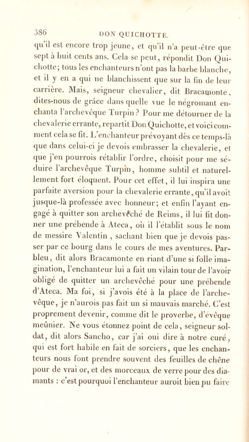 (ju il esl encore trop jeune, et qu’il n’a peut-être que sept a huit cents ans. Cela se peut, répondit Bon Qui¬ chotte; tous les enchanteurs n’ont pas la barbe blanche, et il y en a qui ne blanchissent que sur la fin de leur carrière. Mais, seigneur chevalier, dit Bracauionte, dites-nous de grâce dans quelle vue le négromant en¬ chanta l’archevêque Turpin? Pour me détourner de la chevalerie errante, repartit Don Quichotte, et voici com¬ ment cela se fit. L’enchanteur prévoyant dès ce temps-là que dans celui-ci je de vois embrasser la chevalerie, et que j’en pourrais rétablir l’ordre, choisit pour me sé¬ duire 1 archevêque Turpin, homme subtil et naturel¬ lement fort éloquent. Pour cet effet, il lui inspira une parfaite aversion pour la chevalerie errante, qu’il a voit jusque-là professée avec honneur; et enfin l’ayant en¬ gagé à quitter son archevêché de Reims, il lui fit don¬ ner une prébende à Ateca, où il l’établit sous le nom de messire Valentin , sachant bien que je devois pas¬ ser par ce bourg dans le cours de mes aventures. Par¬ bleu, dit alors Bracamonte en riant d’une si folle ima¬ gination, l’enchanteur lui a fait un vilain tour de l’avoir obligé de quitter un archevêché pour une prébende d’Ateca. Ma foi, si j’avois été à la place de l'arche¬ vêque, je n’aurois pas fait un si mauvais marché. C’est proprement devenir, comme dit le proverbe, d’évêque meunier. Ne vous étonnez point de cela, seigneur sol¬ dat, dit alors Sancho, car j’ai oui dire à notre curé, qui est fort habile en fait de sorciers, que les enchan¬ teurs nous font prendre souvent des feuilles de chêne pour de vrai or, et des morceaux de verre pour des dia¬ mants : c est pourquoi l’enchanteur aurait bien pu faire