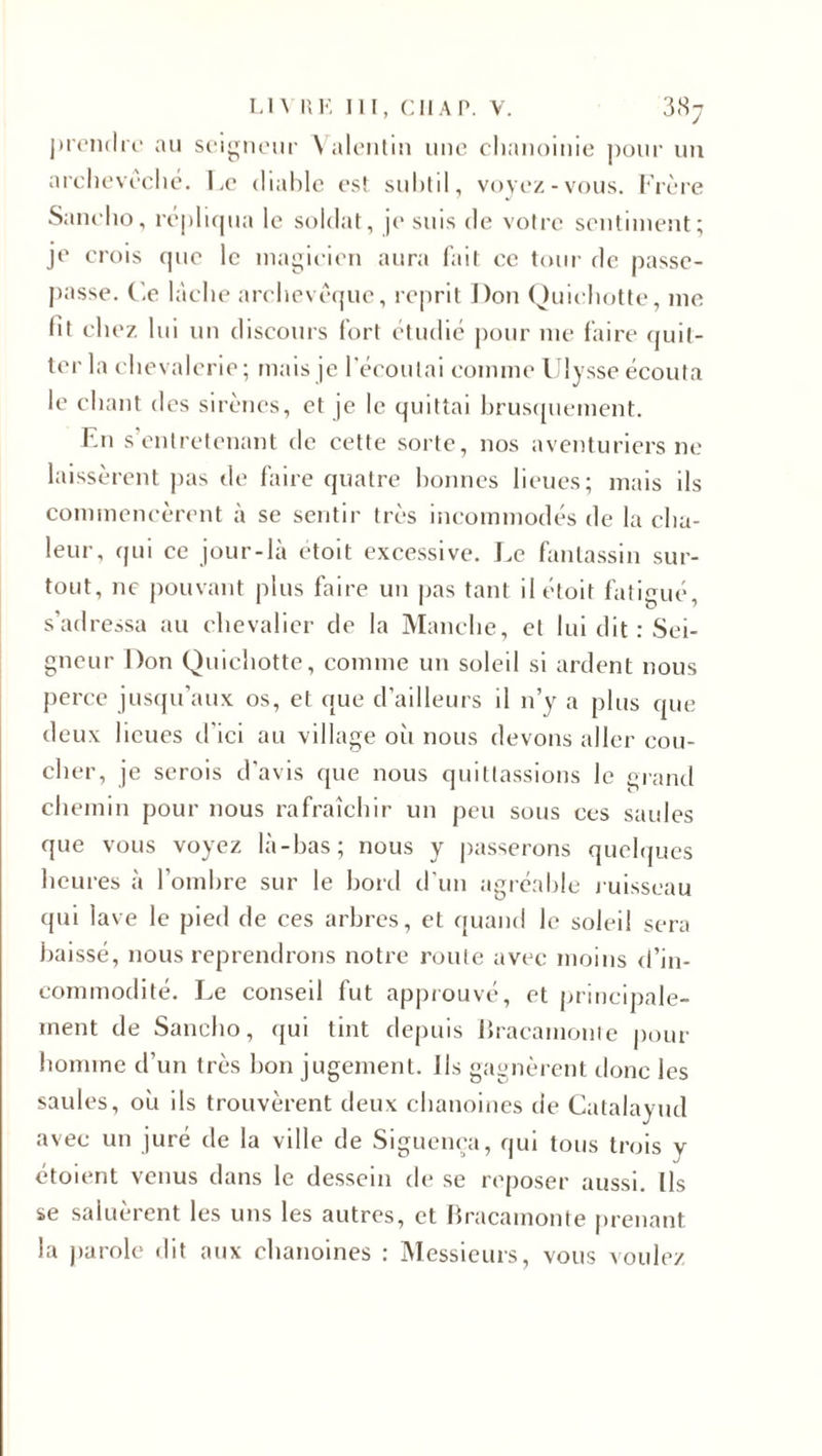 prendre au seigneur Valentin une chanoinie pour un archevêché. Le diable est subtil, voyez-vous. Frère Saneho, répliqua le soldat, je suis de votre sentiment; je crois que le magicien aura fait ce tour de passe- passe. Ce lâche archevêque, reprit Don Quichotte, me fit chez lui un discours fort étudié pour me faire quit¬ ter la chevalerie; mais je l’écoulai comme Ulysse écouta le chant des sirènes, et je le quittai brusquement. En s’entretenant de cette sorte, nos aventuriers ne laissèrent pas de faire quatre bonnes lieues; mais ils commencèrent à se sentir très incommodés de la cha¬ leur, qui ce jour-là etoit excessive. Le fantassin sur¬ tout, ne pouvant plus faire un pas tant ilétoit fatigué, s’adressa au chevalier de la Manche, et lui dit : Sei¬ gneur Don Quichotte, comme un soleil si ardent nous perce jusqu’aux os, et que d’ailleurs il n’y a plus que deux lieues d’ici au village oii nous devons aller cou¬ cher, je serois d’avis que nous quittassions le grand chemin pour nous rafraîchir un peu sous ces saules que vous voyez là-bas; nous y passerons quelques heures à l’ombre sur le bord d’un agréable ruisseau qui lave le pied de ces arbres, et quand le soleil sera baissé, nous reprendrons notre route avec moins d’in¬ commodité. Le conseil fut approuvé, et principale¬ ment de Saneho, qui tint depuis Bracainonte pour homme d’un très bon jugement, lis gagnèrent donc les saules, où ils trouvèrent deux chanoines de Catalayud avec un juré de la ville de Siguença, qui tous trois y étoient venus dans le dessein de se reposer aussi. Ils se saluèrent les uns les autres, et Bracamonte prenant la parole dit aux chanoines : Messieurs, vous voulez