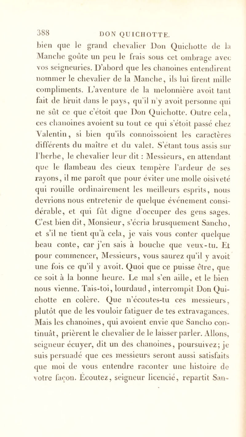 bien que le grand chevalier Don Quichotte de la Manche goûte un peu le frais sous cet ombrage avec vos seigneuries. D’abord que les chanoines entendirent nommer le chevalier de la Manche, ils lui firent mille compliments. L’aventure de la melonnière avoit tant fait de bruit dans le pays, qu'il n’y avoit personne qui ne sût ce que c’étoit que Don Quichotte. Outre cela, ces chanoines avoient su tout ce qui s’étoit passé chez Valentin, si bien qu’ils connoissoient les caractères différents du maître et du valet. S’étant tous assis sur l’herbe, le chevalier leur dit : Messieurs, en attendant que le flambeau des cieux tempère l’ardeur de ses rayons, il me paroît que pour éviter une molle oisiveté qui rouille ordinairement les meilleurs esprits, nous devrions nous entretenir de quelque événement consi¬ dérable, et qui fût digne d'occuper des gens sages. C’est bien dit, Monsieur, s’écria brusquement Sancho, et s’il ne tient qu’à cela, je vais vous conter quelque beau conte, car j’en sais à bouche que veux-tu. Et pour commencer, Messieurs, vous saurez qu'il y avoit une fois ce qu’il y avoit. Quoi que ce puisse être, que ce soit à la bonne heure. Le mal s’en aille, et le bien nous vienne. Tais-toi, lourdaud, interrompit Don Qui¬ chotte en colère. Que n’écoutes-tu ces messieurs, plutôt que de les vouloir fatiguer de tes extravagances. Mais les chanoines, qui avoient envie que Sancho con¬ tinuât, prièrent le chevalier de le laisser parler. Allons, seigneur écuyer, dit un des chanoines, poursuivez; je suis persuadé que ces messieurs seront aussi satisfaits que moi de vous entendre raconter une histoire de votre façon. Ecoutez, seigneur licencié, repartit San-