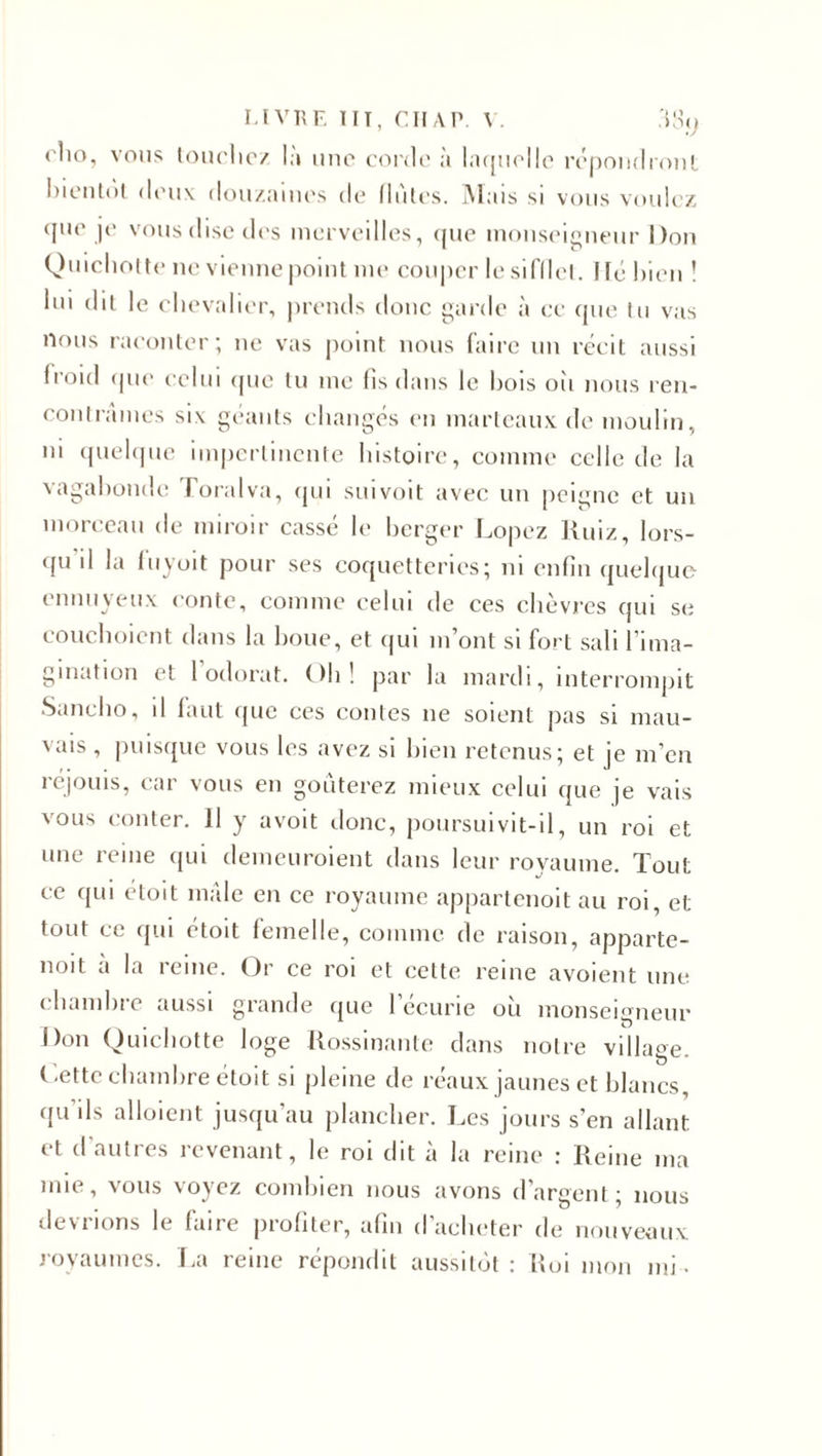 &lt; lto, vous touchez là une corde à laquelle répondront bientôt deux douzaines de Unies. Mais si vous voulez que je vous dise des merveilles, que monseigneur Don Quichotte ne vienne point me couper le sifflet, lié bien ! lui dit le chevalier, prends donc garde à ce que tu vas nous raconter; ne vas point nous faire un récit aussi froid que celui que tu me fis dans le bois oii nous ren¬ contrâmes si\ géants changés en marteaux de moulin, ni quelque impertinente histoire, comme celle de la vagabonde foralva, qui suivoit avec un peigne et un morceau de miroir cassé le berger Dopez Ruiz, lors¬ qu il la luyoït pour ses coquetteries; ni enfin quelque ennuyeux conte, comme celui de ces chèvres qui se couchoicnt dans la boue, et qui m’ont si fort sali l’ima¬ gination et 1 odorat. ( )h ! par la mardi, interrompit Sancho, il faut que ces contes ne soient pas si mau- \aïs , puisque vous les avez si bien retenus; et je m’en réjouis, car vous en goûterez mieux celui que je vais vous conter. Il y avoit donc, poursuivit-il, un roi et une reine qui demeuraient dans leur royaume. Tout ce qui étoit mâle en ce royaume appartenoit au roi, et tout ce qui étoit femelle, comme de raison, apparte- noit a la îeine. Or ce roi et cette reine avoient une chambre aussi grande que 1 ecurie où monseigneur Don Quichotte loge Rossinante dans notre village. Cette chambre étoit si pleine de réaux jaunes et blancs, qu’ils alloient jusqu’au plancher. Les jours s’en allant et d’autres revenant, le roi dit à la reine : Reine ma mie, vous voyez combien nous avons d’argent; nous dev 1 ions le laite profiter, afin d acheter de nouveaux royaumes. La reine répondit aussitôt: Roi mon mi.