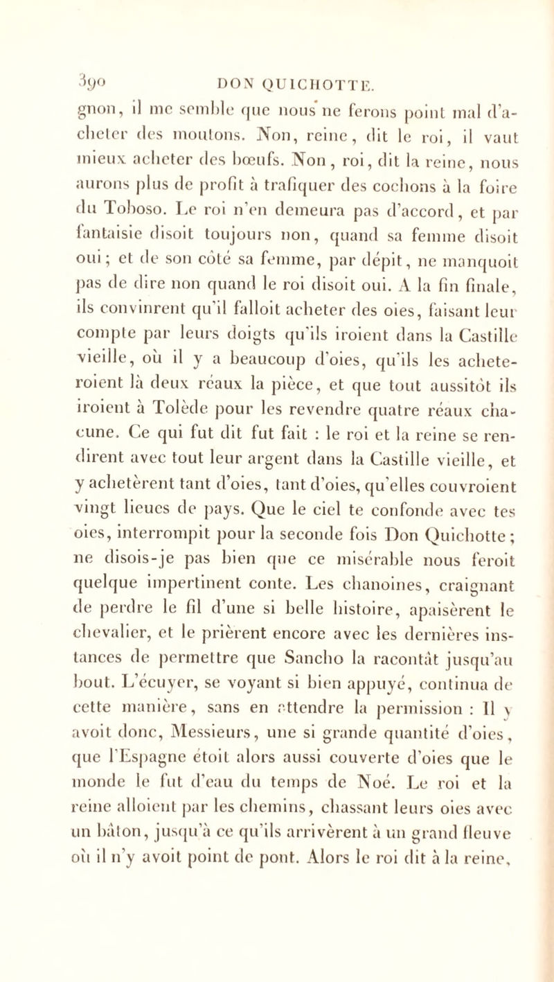 gnon, il me semble que nous*ne ferons point mal (ra¬ cheter des moutons. Non, reine, dit le roi, il vaut mieux, acheter des boeufs. iNon, roi, dit la reine, nous aurons plus de profit à trafiquer des cochons à la foire du Tohoso. Le roi n’en demeura pas d’accord, et par fantaisie disoit toujours non, quand sa femme disoit oui; et de son côté sa femme, par dépit, ne manquoit pas de dire non quand le roi disoit oui. A la fin finale, ils convinrent qu’il falloit acheter des oies, faisant leur compte par leurs doigts qu’ils iroient dans la Castille vieille, où il y a beaucoup d'oies, qu'ils les achete- roient là deux réaux la pièce, et que tout aussitôt ils iroient à Tolède pour les revendre quatre réaux cha¬ cune. Ce qui fut dit fut fait : le roi et la reine se ren¬ dirent avec tout leur argent dans la Castille vieille, et y achetèrent tant d’oies, tant d’oies, qu’elles couvroient vingt lieues de pays. Que le ciel te confonde avec tes oies, interrompit pour la seconde fois Don Quichotte; ne disois-je pas bien que ce misérable nous feroit quelque impertinent conte. Les chanoines, craignant de perdre le fil d’une si belle histoire, apaisèrent le chevalier, et le prièrent encore avec les dernières ins¬ tances de permettre que Sancho la racontât jusqu’au bout. L’écuyer, se voyant si bien appuyé, continua de cette manière, sans en attendre la permission : 11 \ avoit donc, Messieurs, une si grande quantité d’oies, que l’Espagne étoit alors aussi couverte d’oies que le monde le fut d’eau du temps de Noé. Le roi et la reine alloient par les chemins, chassant leurs oies avec un hâton, jusqu’à ce qu’ils arrivèrent à un grand fleuve oîi il n’y avoit point de pont. Alors le roi dit à la reine.
