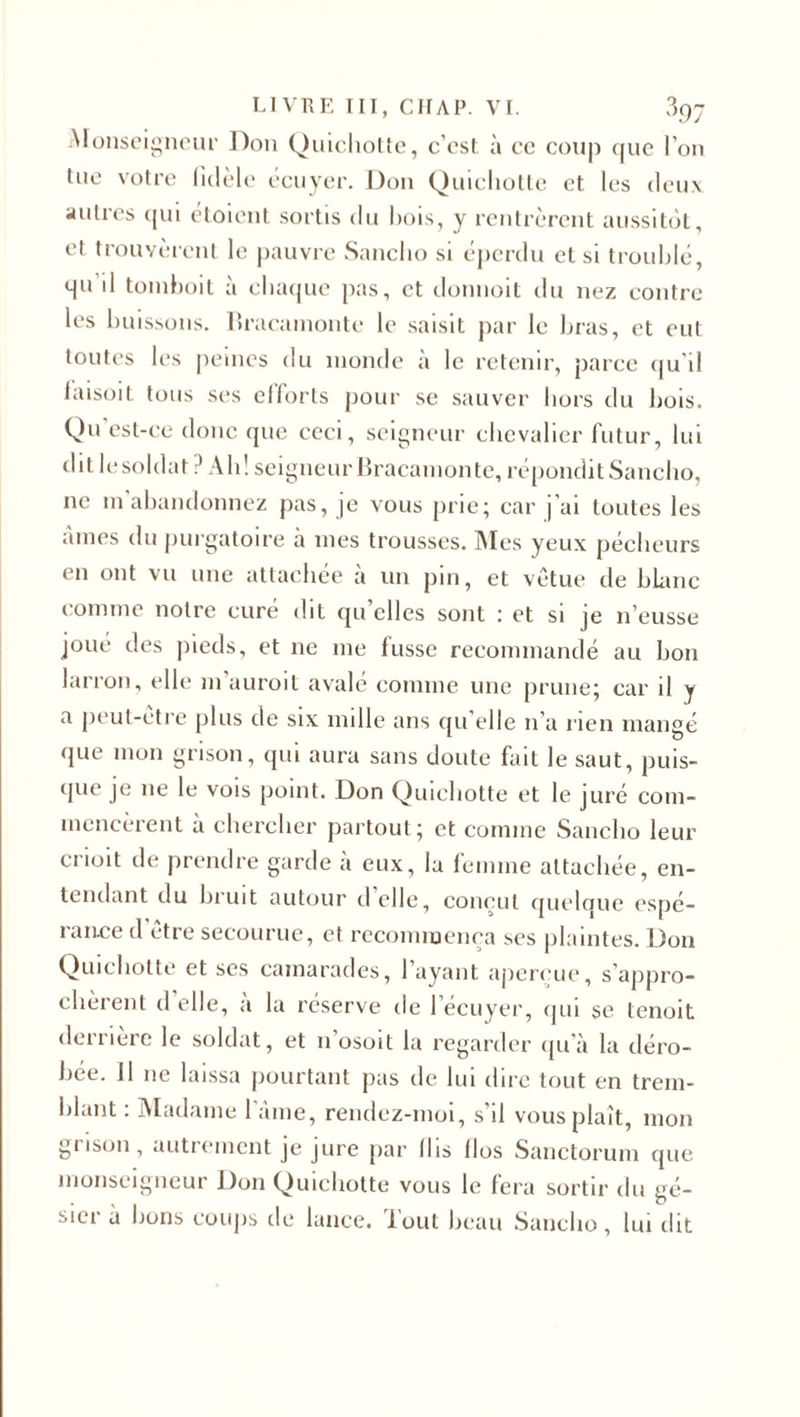 Monseigneur Don Quichotte, c’est à ce coup que l’on tue votre fidèle écuyer. Don Quichotte et les deux autres qui étoient sortis du bois, y rentrèrent aussitôt, et trouvèrent le pauvre Sancho si éperdu et si troublé, qu’il tomboit à chaque pas, et donnoit du nez contre les buissons. Bracamonte le saisit par le bras, et eut toutes les peines du inonde à le retenir, parce qu'il laisoit tous ses ellorts pour se sauver hors du bois. Qu’est-ce donc que ceci, seigneur chevalier futur, lui dit le soldat ? Ah! seigneur Bracamonte, répondit Sancho, 11e m abandonnez pas, je vous prie; car j’ai toutes les aines du purgatoire à nies trousses. Mes yeux pécheurs en ont vu une attachée à un pin, et vêtue de blanc connue notre curé dit qu’elles sont : et si je n’eusse joué des (lieds, et ne 111e tusse recommandé au bon larron, elle m'auroit avalé comme une prune; car il y a peul-etre plus de six nulle ans qu’elle n'a rien mangé que mon grisou, qui aura sans doute fait le saut, puis¬ que je 11e le vois point. Don Quichotte et le juré com¬ mencèrent à chercher partout ; et comme Sancho leur crioit de prendre garde à eux, la femme attachée, en¬ tendant du bruit autour cl elle, conçut quelque espé¬ rance d être secourue, et recommença ses plaintes. Don Quichotte et ses camarades, 1 ayant aperçue, s'appro¬ chèrent d elle, a la réserve de 1 écuyer, qui se tenoit derrière le soldat, et 11 osoit la regarder qu’à la déro¬ bée. J1 11e laissa pourtant pas de lui dire tout en trem¬ blant : Madame lame, rendez-moi, s'il vous plaît, mon grisou, autrement je jure par (lis llos Sanctorum que monseigneur Don Quichotte vous le fera sortir du gé¬ sier à bons coups tle lance. Tout beau Sancho, lui dit