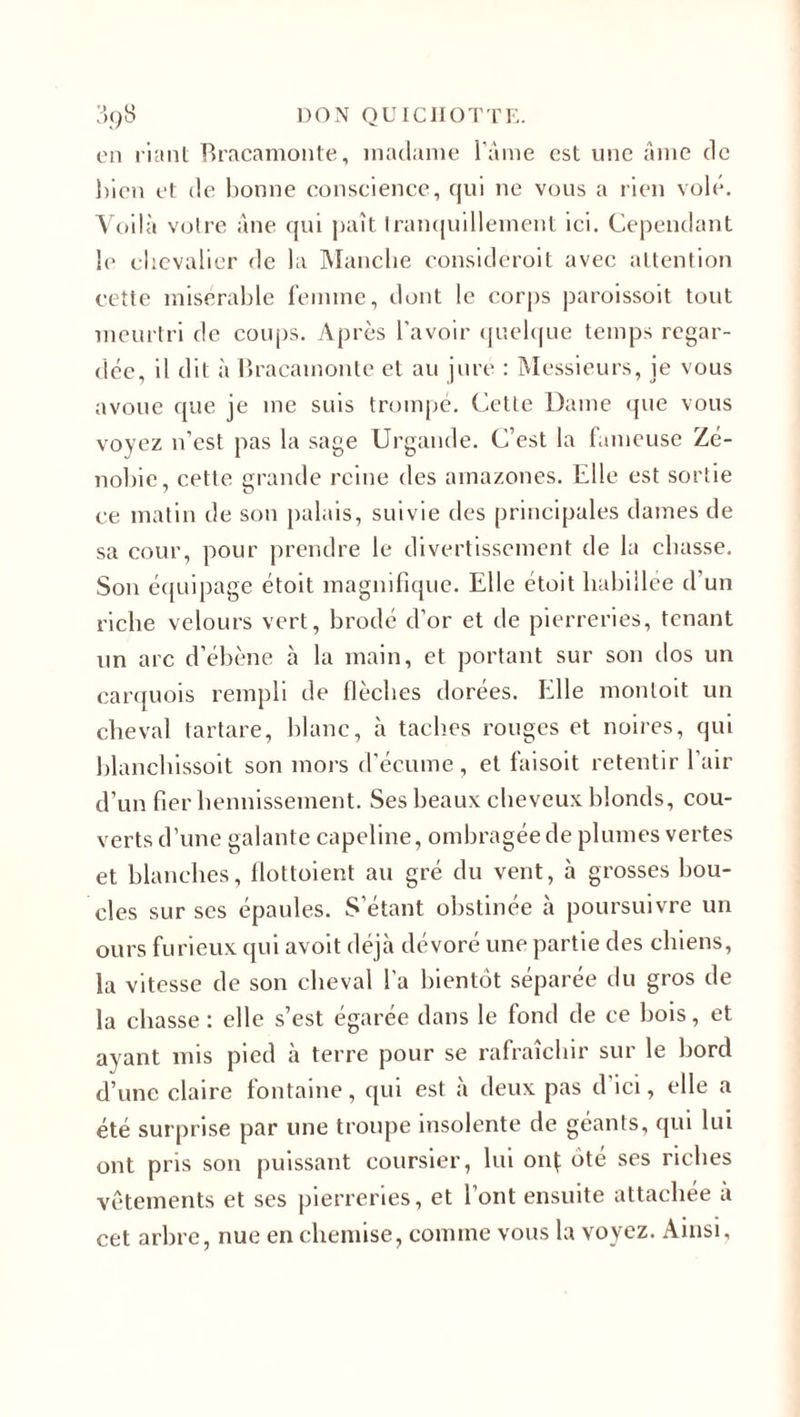 en riant Bracamonte, madame l’âme est une âme de bien et de bonne conscience, qui ne vous a rien volé. Voilà votre âne qui paît tranquillement ici. Cependant le chevalier de la Manche consideroit avec attention cette misérable femme, dont le corps paroissoit tout meurtri de coups. Après l’avoir quelque temps regar¬ dée, il dit à Bracamonte et au jure : Messieurs, je vous avoue que je me suis trompe. Cette Dame que vous voyez n’est pas la sage Urgande. C’est la fameuse Zé- nobie, cette grande reine des amazones. Elle est sortie ce matin de son palais, suivie des principales dames de sa cour, pour prendre le divertissement de la chasse. Son équipage étoit magnifique. Elle étoit habillée d’un riche velours vert, brodé d’or et de pierreries, tenant un arc d’ébène à la main, et portant sur son dos un carquois rempli de flèches dorées. Elle montoit un cheval tartare, blanc, à taches rouges et noires, qui blanchissoit son mors d’écume, et faisoit retentir l’air d’un fier hennissement. Ses beaux cheveux blonds, cou¬ verts d’une galante capeline, ombragée de plumes vertes et blanches, flottoient au gré du vent, à grosses bou¬ cles sur ses épaules. S’étant obstinée à poursuivre un ours furieux qui avoit déjà dévoré une partie des chiens, la vitesse de son cheval l'a bientôt séparée du gros de la chasse: elle s’est égarée dans le fond de ce bois, et ayant mis pied à terre pour se rafraîchir sur le bord d’une claire fontaine, qui est à deux pas d ici, elle a été surprise par une troupe insolente de géants, qui lui ont pris son puissant coursier, lui onÇ ôté ses riches vêtements et ses pierreries, et l’ont ensuite attachée à cet arbre, nue en chemise, comme vous la voyez. Ainsi,